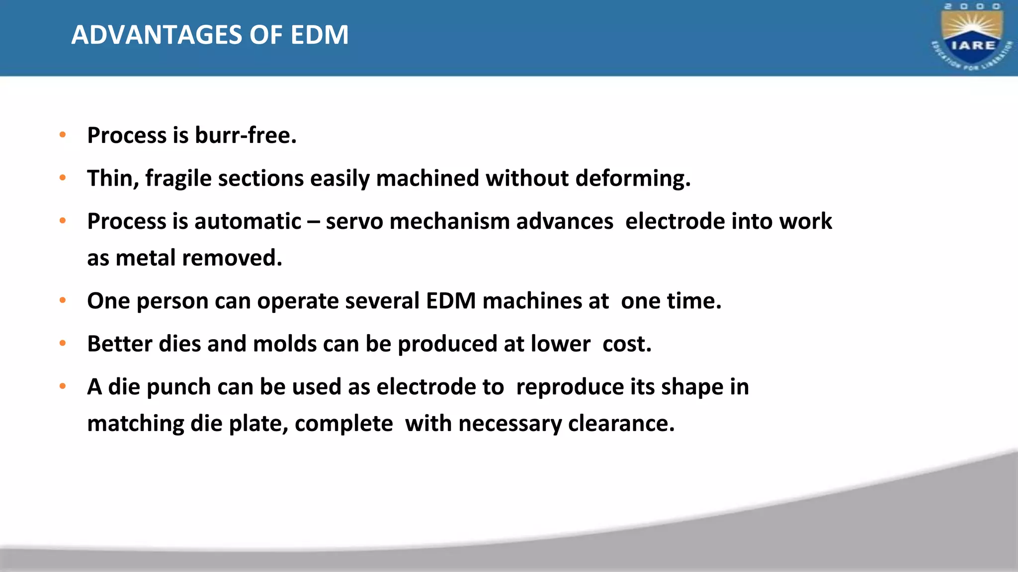 ADVANTAGES OF EDM
• Process is burr-free.
• Thin, fragile sections easily machined without deforming.
• Process is automatic – servo mechanism advances electrode into work
as metal removed.
• One person can operate several EDM machines at one time.
• Better dies and molds can be produced at lower cost.
• A die punch can be used as electrode to reproduce its shape in
matching die plate, complete with necessary clearance.
 