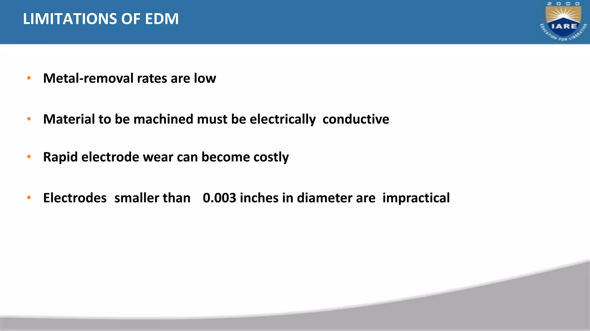 LIMITATIONS OF EDM
• Metal-removal rates are low
• Material to be machined must be electrically conductive
• Rapid electrode wear can become costly
• Electrodes smaller than 0.003 inches in diameter are impractical
 