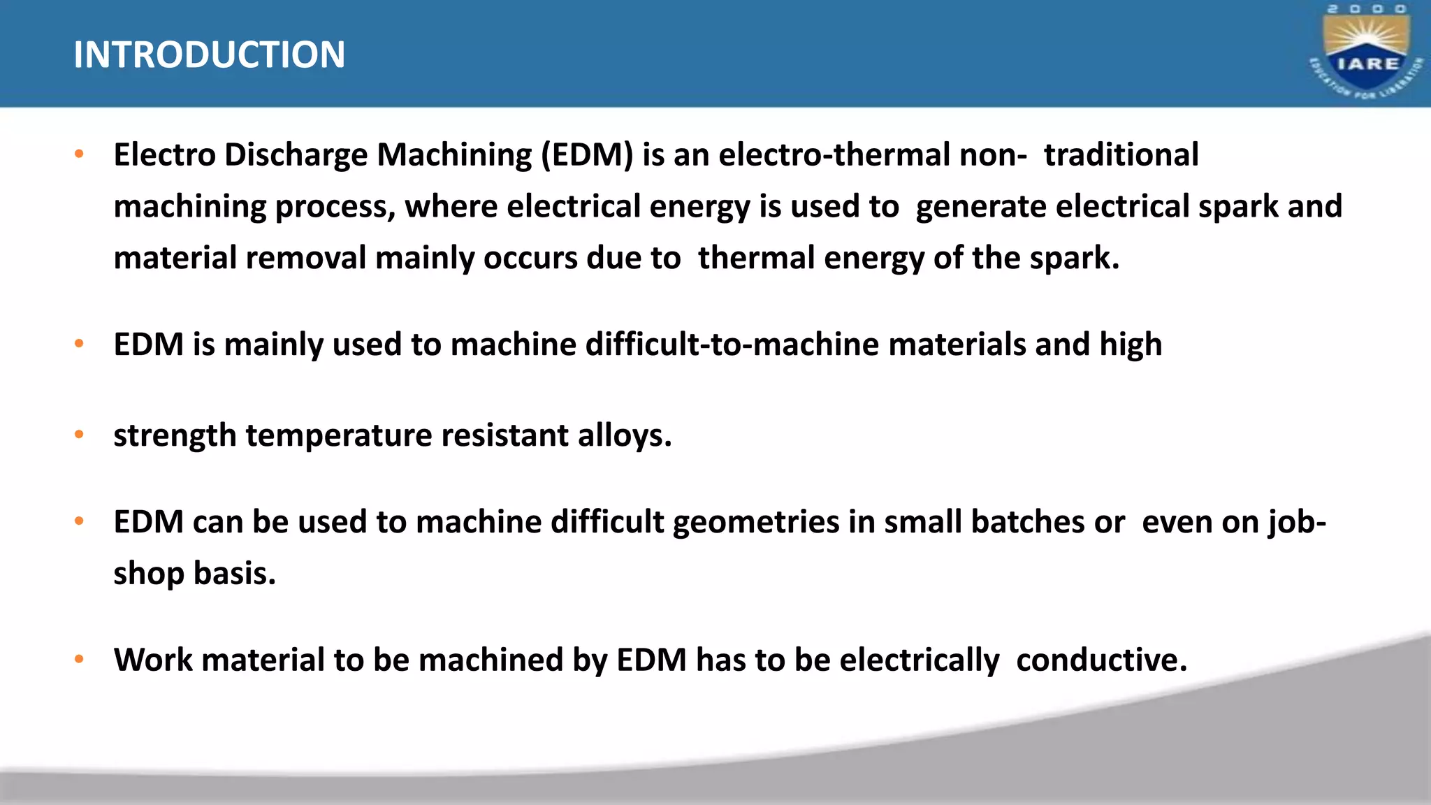 INTRODUCTION
• Electro Discharge Machining (EDM) is an electro-thermal non- traditional
machining process, where electrical energy is used to generate electrical spark and
material removal mainly occurs due to thermal energy of the spark.
• EDM is mainly used to machine difficult-to-machine materials and high
• strength temperature resistant alloys.
• EDM can be used to machine difficult geometries in small batches or even on job-
shop basis.
• Work material to be machined by EDM has to be electrically conductive.
 