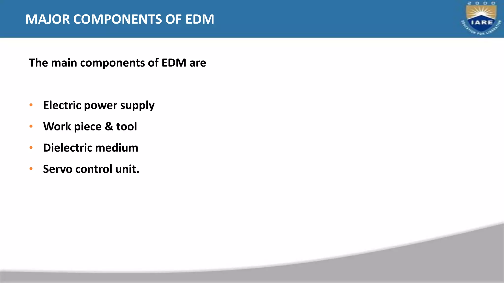 MAJOR COMPONENTS OF EDM
The main components of EDM are
• Electric power supply
• Work piece & tool
• Dielectric medium
• Servo control unit.
 