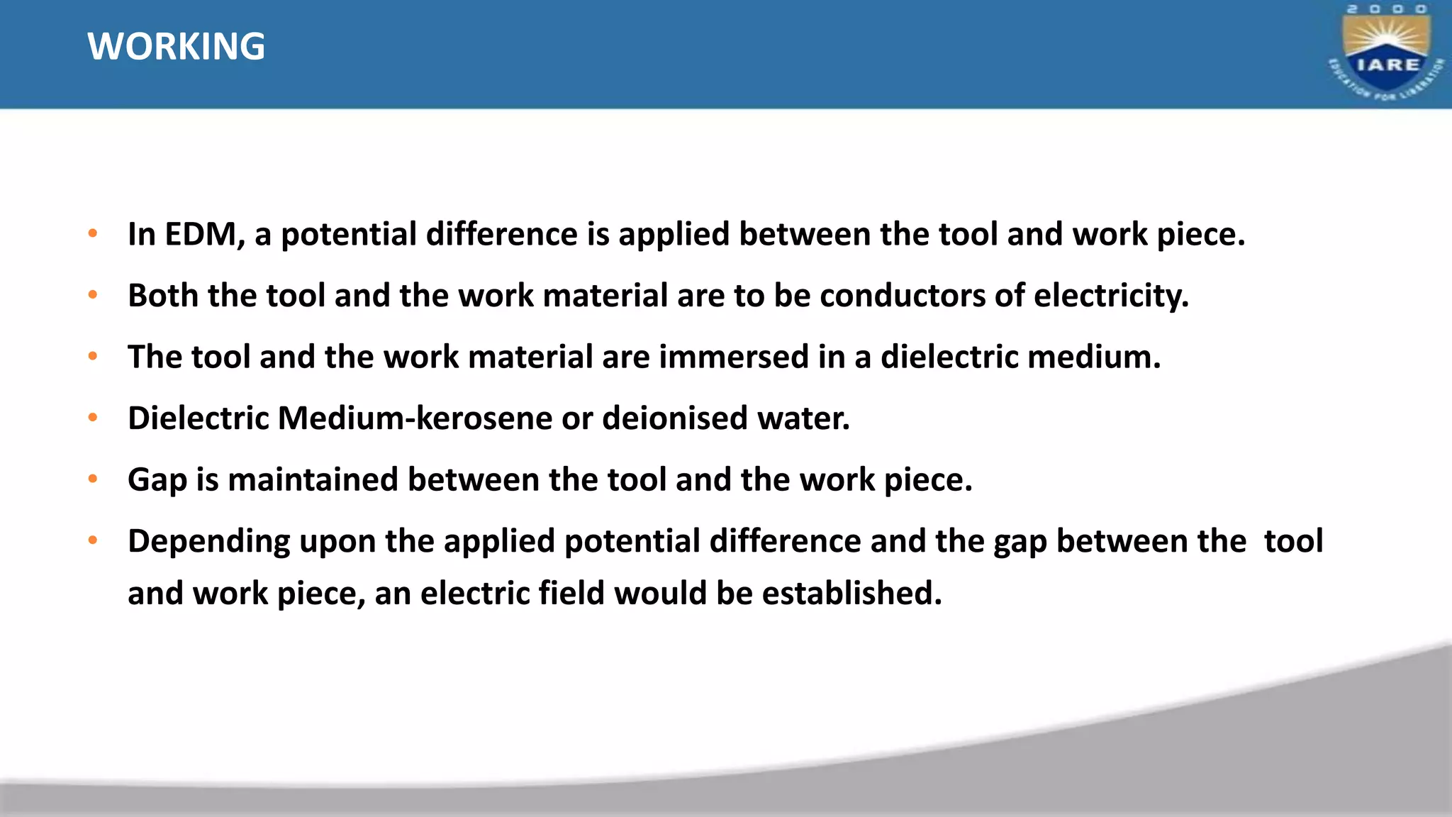 WORKING
• In EDM, a potential difference is applied between the tool and work piece.
• Both the tool and the work material are to be conductors of electricity.
• The tool and the work material are immersed in a dielectric medium.
• Dielectric Medium-kerosene or deionised water.
• Gap is maintained between the tool and the work piece.
• Depending upon the applied potential difference and the gap between the tool
and work piece, an electric field would be established.
 