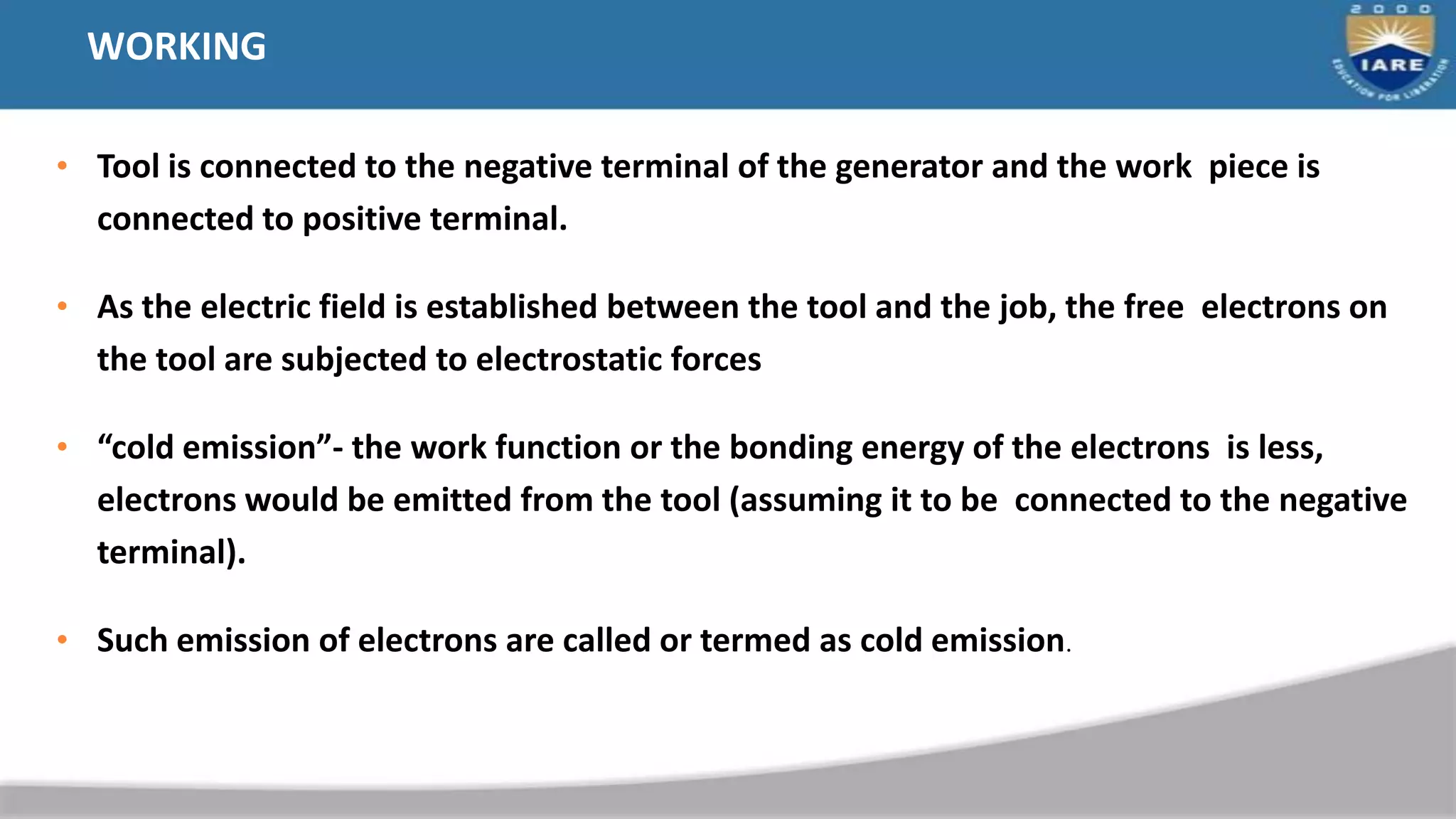 WORKING
• Tool is connected to the negative terminal of the generator and the work piece is
connected to positive terminal.
• As the electric field is established between the tool and the job, the free electrons on
the tool are subjected to electrostatic forces
• “cold emission”- the work function or the bonding energy of the electrons is less,
electrons would be emitted from the tool (assuming it to be connected to the negative
terminal).
• Such emission of electrons are called or termed as cold emission.
 
