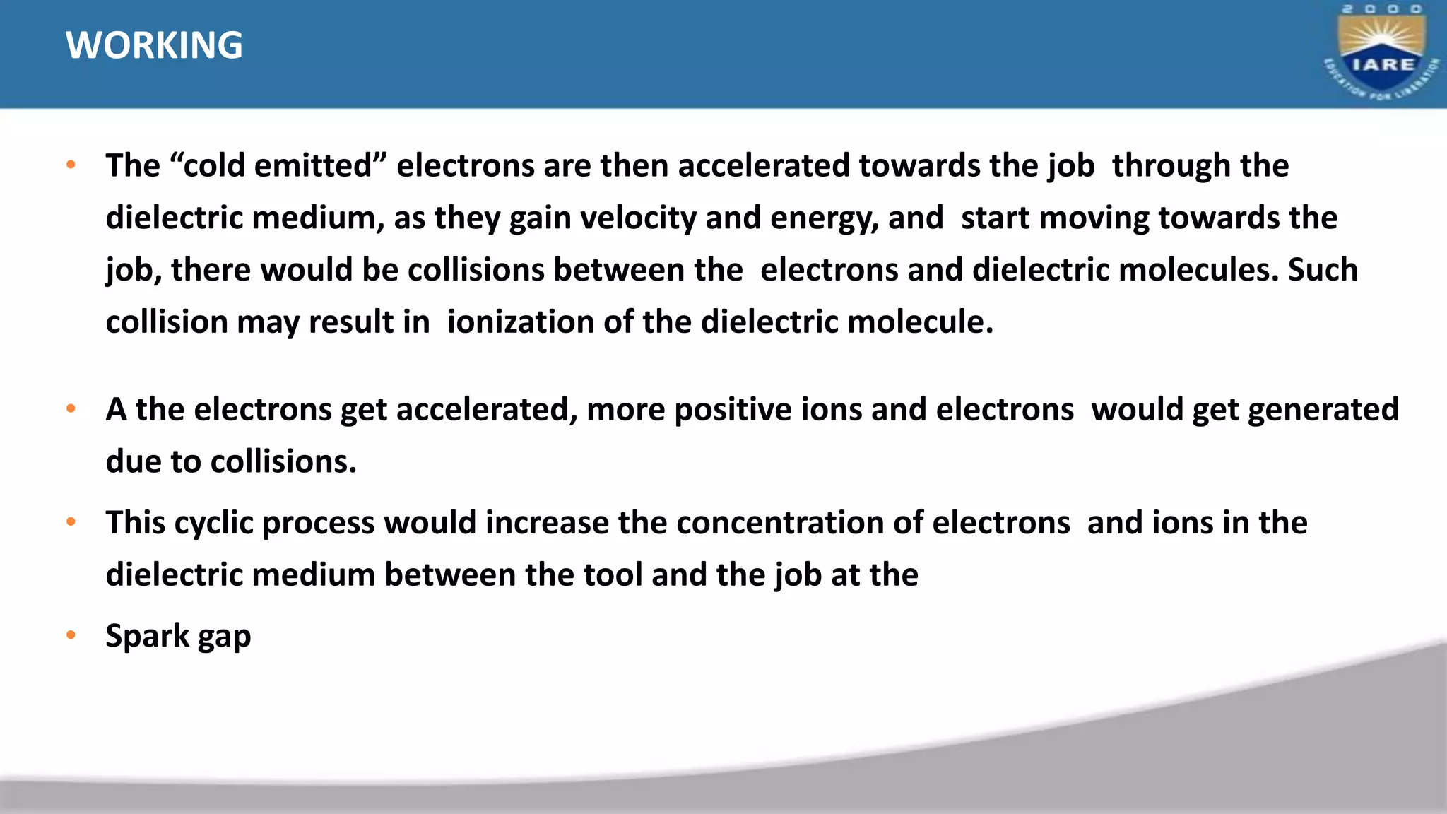 WORKING
• The “cold emitted” electrons are then accelerated towards the job through the
dielectric medium, as they gain velocity and energy, and start moving towards the
job, there would be collisions between the electrons and dielectric molecules. Such
collision may result in ionization of the dielectric molecule.
• A the electrons get accelerated, more positive ions and electrons would get generated
due to collisions.
• This cyclic process would increase the concentration of electrons and ions in the
dielectric medium between the tool and the job at the
• Spark gap
 