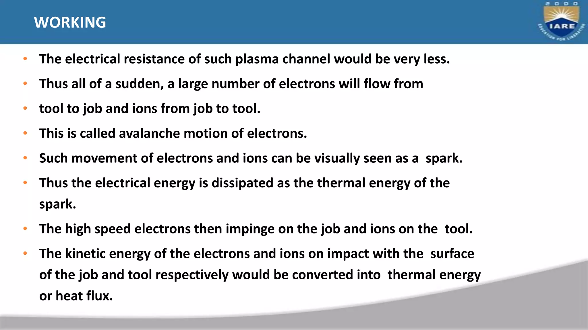 WORKING
• The electrical resistance of such plasma channel would be very less.
• Thus all of a sudden, a large number of electrons will flow from
• tool to job and ions from job to tool.
• This is called avalanche motion of electrons.
• Such movement of electrons and ions can be visually seen as a spark.
• Thus the electrical energy is dissipated as the thermal energy of the
spark.
• The high speed electrons then impinge on the job and ions on the tool.
• The kinetic energy of the electrons and ions on impact with the surface
of the job and tool respectively would be converted into thermal energy
or heat flux.
 