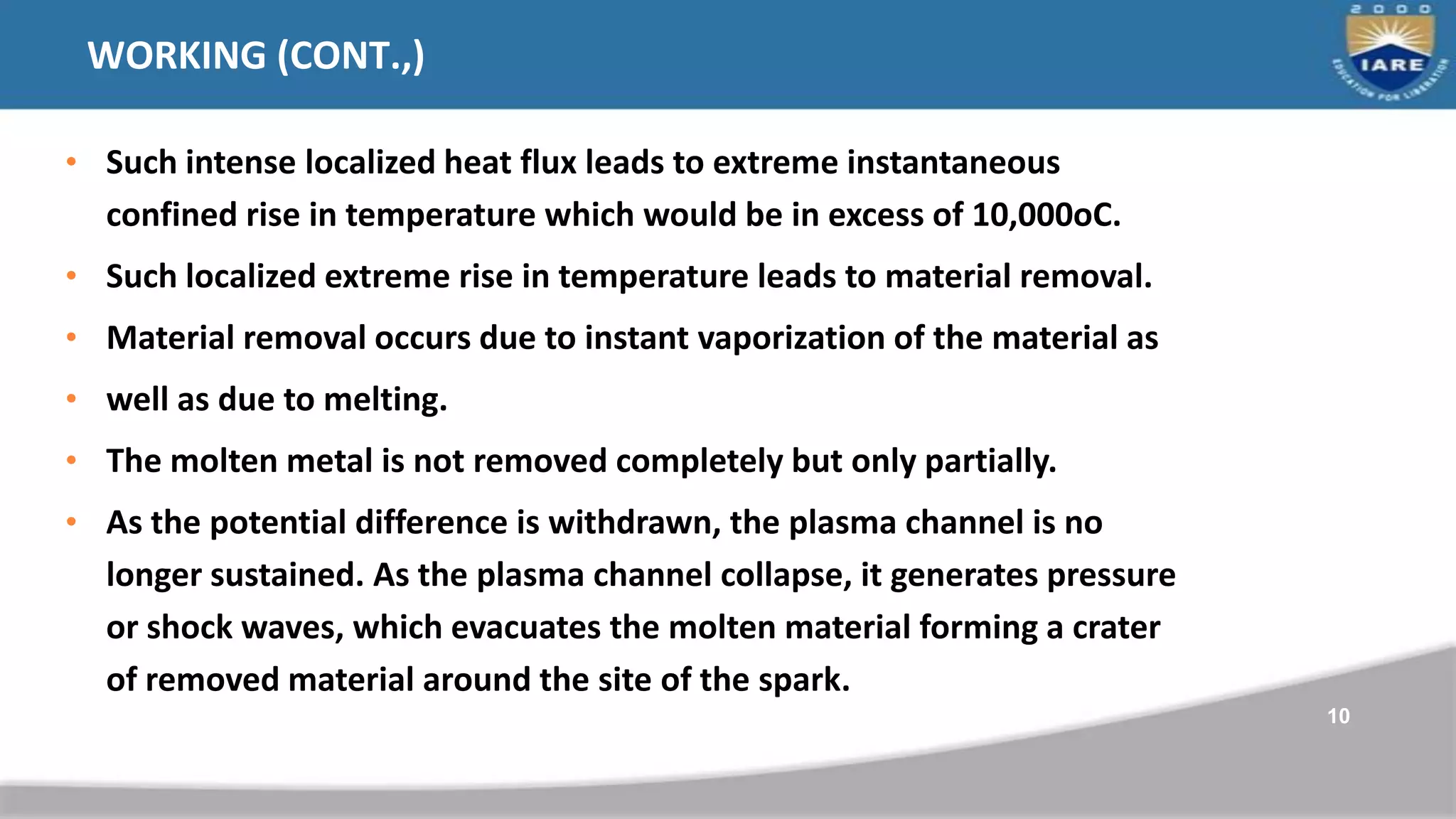 WORKING (CONT.,)
• Such intense localized heat flux leads to extreme instantaneous
confined rise in temperature which would be in excess of 10,000oC.
• Such localized extreme rise in temperature leads to material removal.
• Material removal occurs due to instant vaporization of the material as
• well as due to melting.
• The molten metal is not removed completely but only partially.
• As the potential difference is withdrawn, the plasma channel is no
longer sustained. As the plasma channel collapse, it generates pressure
or shock waves, which evacuates the molten material forming a crater
of removed material around the site of the spark.
10
 