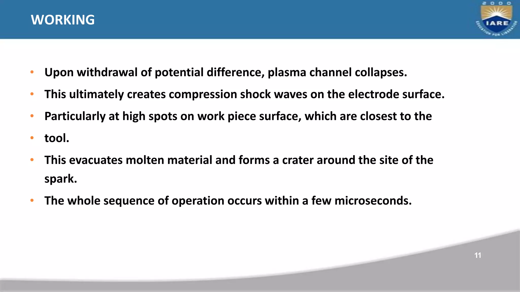 WORKING
• Upon withdrawal of potential difference, plasma channel collapses.
• This ultimately creates compression shock waves on the electrode surface.
• Particularly at high spots on work piece surface, which are closest to the
• tool.
• This evacuates molten material and forms a crater around the site of the
spark.
• The whole sequence of operation occurs within a few microseconds.
11
 