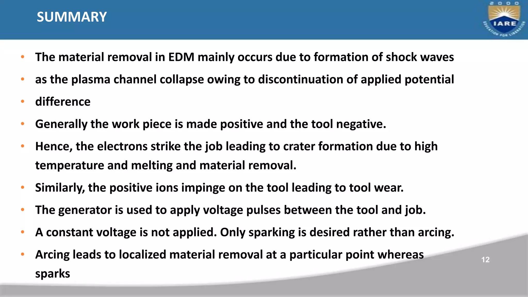 SUMMARY
• The material removal in EDM mainly occurs due to formation of shock waves
• as the plasma channel collapse owing to discontinuation of applied potential
• difference
• Generally the work piece is made positive and the tool negative.
• Hence, the electrons strike the job leading to crater formation due to high
temperature and melting and material removal.
• Similarly, the positive ions impinge on the tool leading to tool wear.
• The generator is used to apply voltage pulses between the tool and job.
• A constant voltage is not applied. Only sparking is desired rather than arcing.
• Arcing leads to localized material removal at a particular point whereas
sparks
12
 