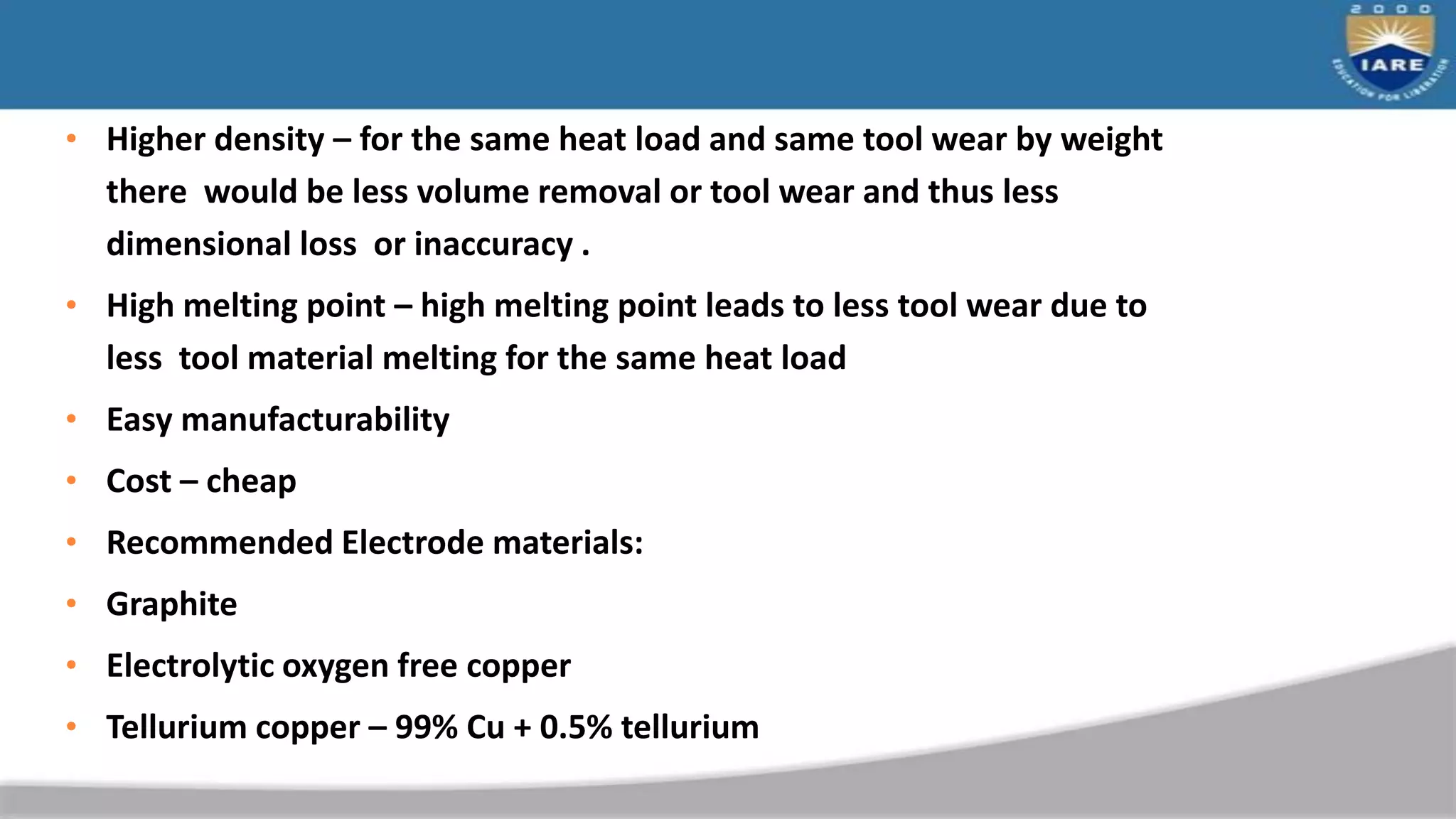 • Higher density – for the same heat load and same tool wear by weight
there would be less volume removal or tool wear and thus less
dimensional loss or inaccuracy .
• High melting point – high melting point leads to less tool wear due to
less tool material melting for the same heat load
• Easy manufacturability
• Cost – cheap
• Recommended Electrode materials:
• Graphite
• Electrolytic oxygen free copper
• Tellurium copper – 99% Cu + 0.5% tellurium
 