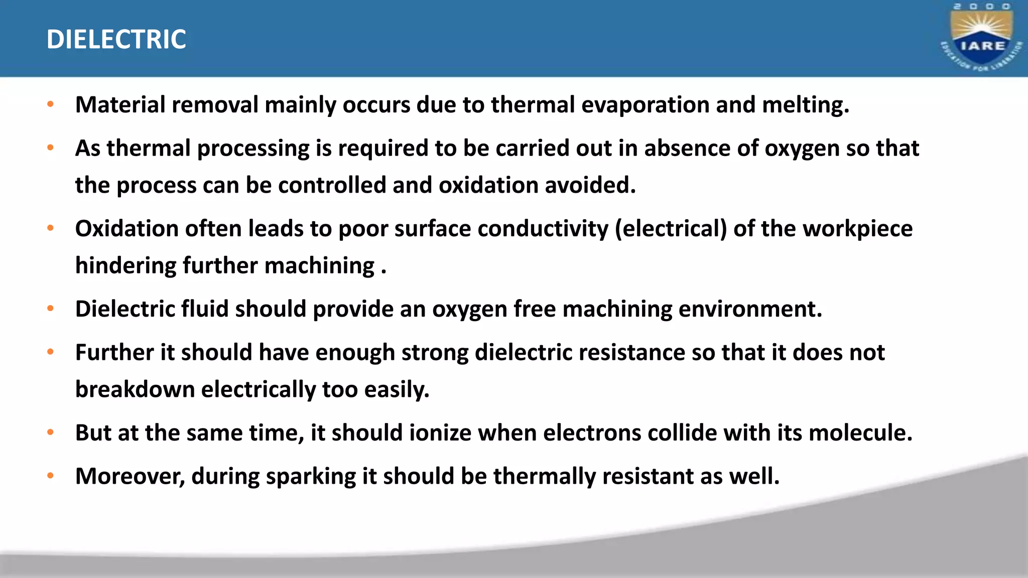 DIELECTRIC
• Material removal mainly occurs due to thermal evaporation and melting.
• As thermal processing is required to be carried out in absence of oxygen so that
the process can be controlled and oxidation avoided.
• Oxidation often leads to poor surface conductivity (electrical) of the workpiece
hindering further machining .
• Dielectric fluid should provide an oxygen free machining environment.
• Further it should have enough strong dielectric resistance so that it does not
breakdown electrically too easily.
• But at the same time, it should ionize when electrons collide with its molecule.
• Moreover, during sparking it should be thermally resistant as well.
 