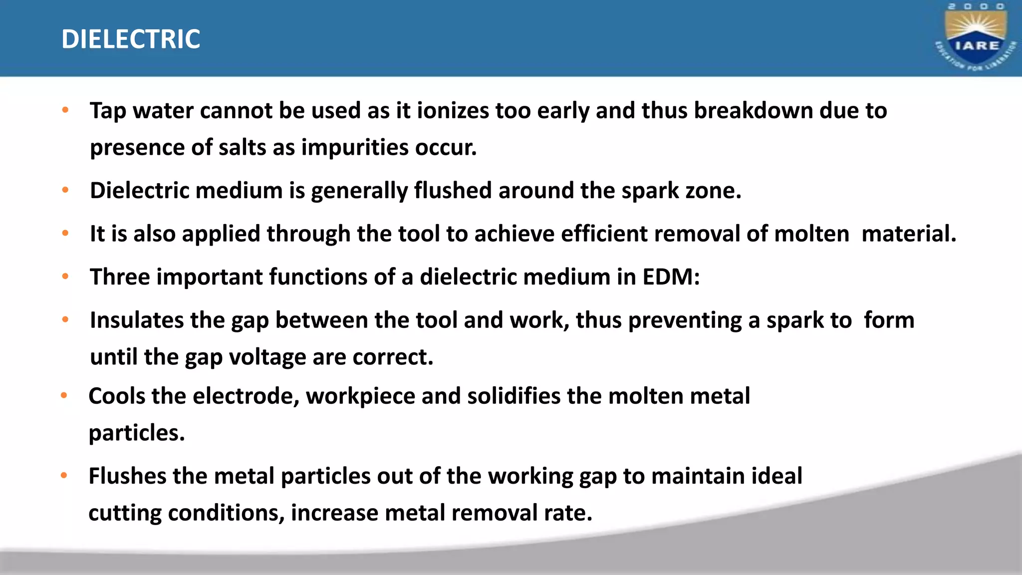 DIELECTRIC
• Tap water cannot be used as it ionizes too early and thus breakdown due to
presence of salts as impurities occur.
• Dielectric medium is generally flushed around the spark zone.
• It is also applied through the tool to achieve efficient removal of molten material.
• Three important functions of a dielectric medium in EDM:
• Insulates the gap between the tool and work, thus preventing a spark to form
until the gap voltage are correct.
• Cools the electrode, workpiece and solidifies the molten metal
particles.
• Flushes the metal particles out of the working gap to maintain ideal
cutting conditions, increase metal removal rate.
 
