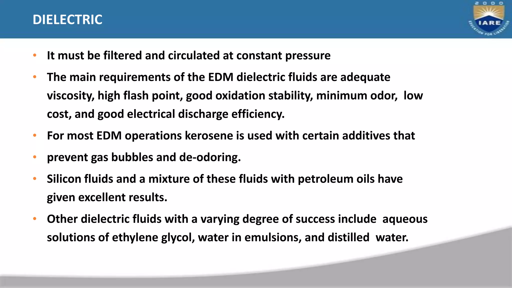 DIELECTRIC
• It must be filtered and circulated at constant pressure
• The main requirements of the EDM dielectric fluids are adequate
viscosity, high flash point, good oxidation stability, minimum odor, low
cost, and good electrical discharge efficiency.
• For most EDM operations kerosene is used with certain additives that
• prevent gas bubbles and de-odoring.
• Silicon fluids and a mixture of these fluids with petroleum oils have
given excellent results.
• Other dielectric fluids with a varying degree of success include aqueous
solutions of ethylene glycol, water in emulsions, and distilled water.
 