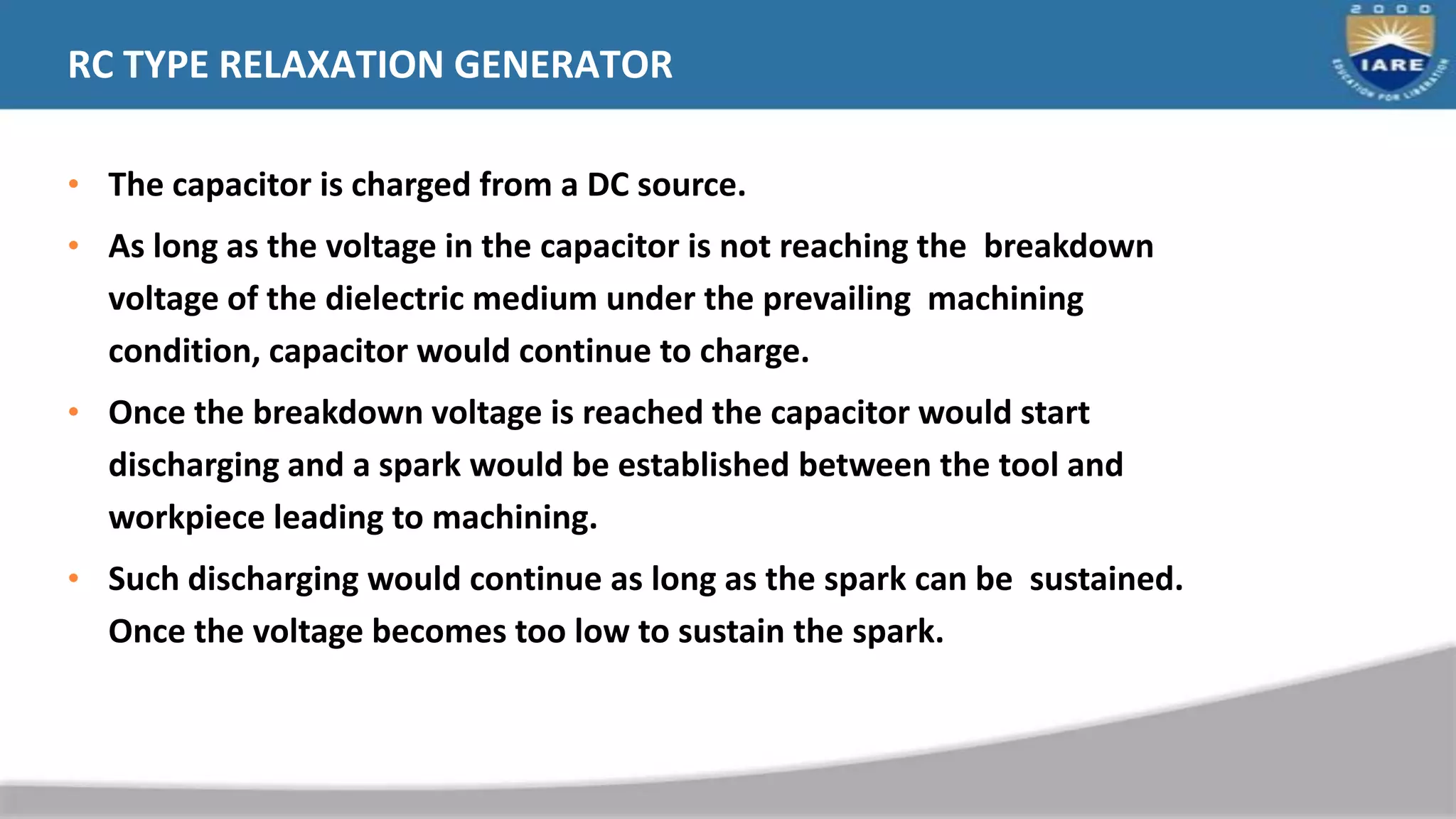 RC TYPE RELAXATION GENERATOR
• The capacitor is charged from a DC source.
• As long as the voltage in the capacitor is not reaching the breakdown
voltage of the dielectric medium under the prevailing machining
condition, capacitor would continue to charge.
• Once the breakdown voltage is reached the capacitor would start
discharging and a spark would be established between the tool and
workpiece leading to machining.
• Such discharging would continue as long as the spark can be sustained.
Once the voltage becomes too low to sustain the spark.
 