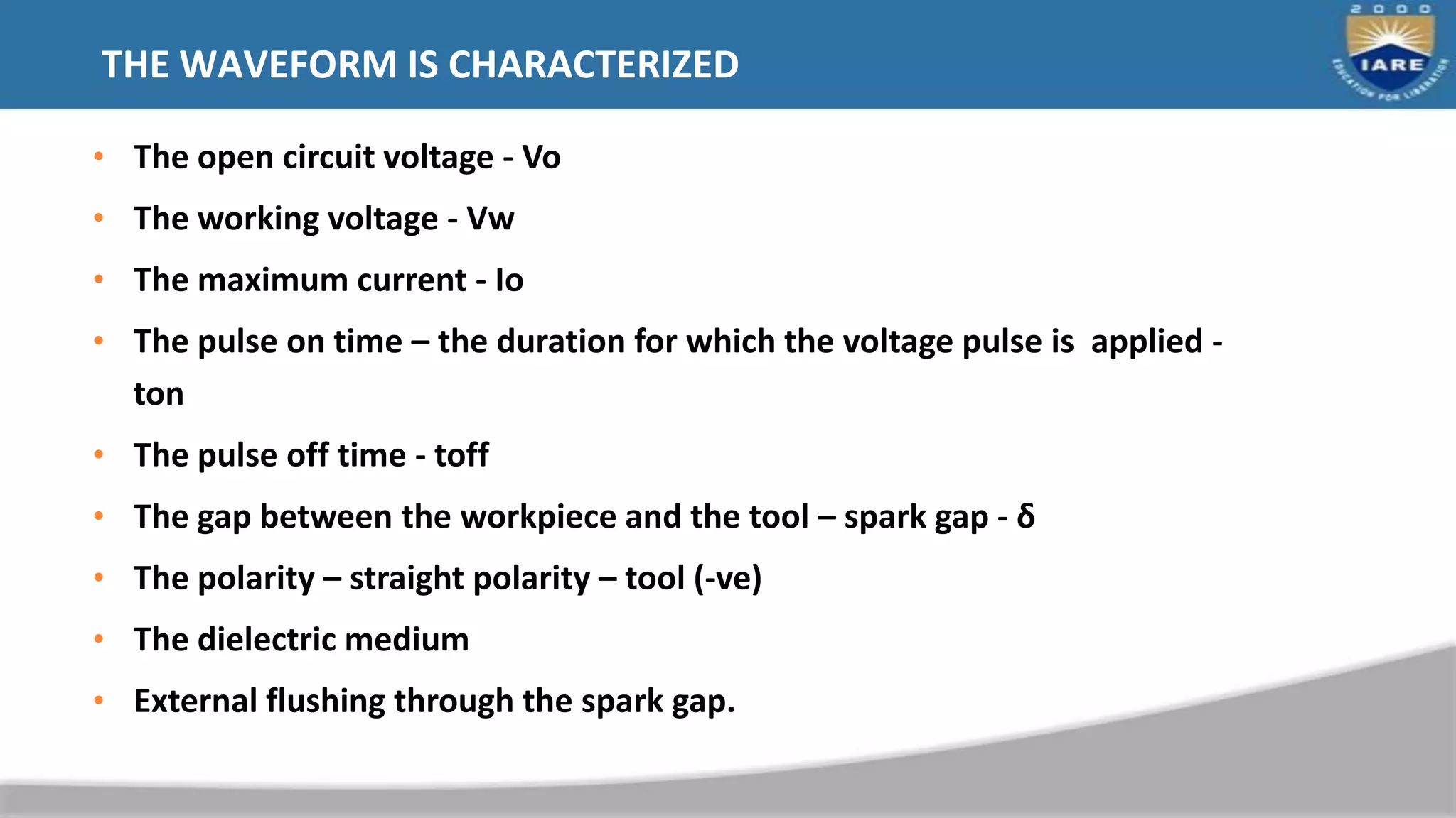 THE WAVEFORM IS CHARACTERIZED
• The open circuit voltage - Vo
• The working voltage - Vw
• The maximum current - Io
• The pulse on time – the duration for which the voltage pulse is applied -
ton
• The pulse off time - toff
• The gap between the workpiece and the tool – spark gap - δ
• The polarity – straight polarity – tool (-ve)
• The dielectric medium
• External flushing through the spark gap.
 