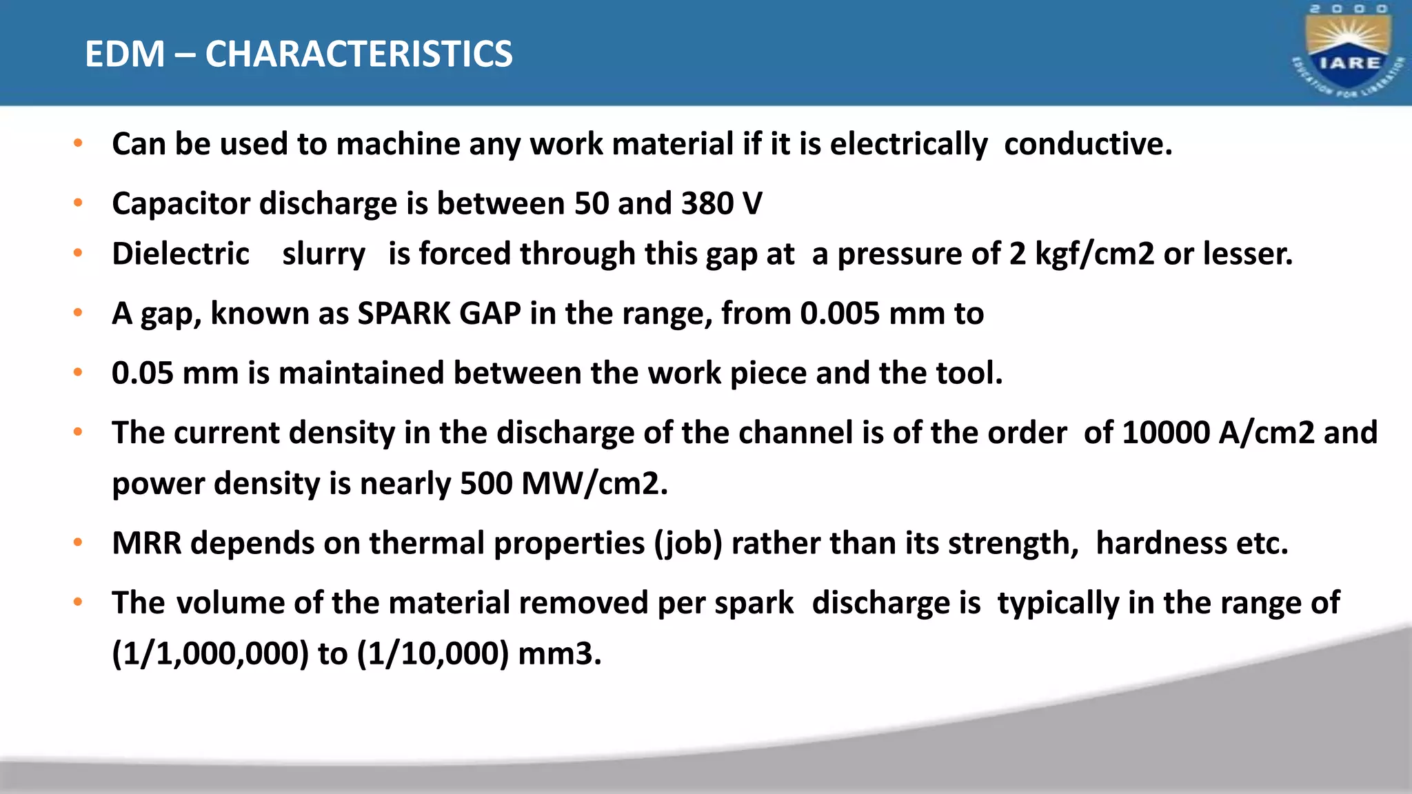 EDM – CHARACTERISTICS
• Can be used to machine any work material if it is electrically conductive.
• Capacitor discharge is between 50 and 380 V
• Dielectric slurry is forced through this gap at a pressure of 2 kgf/cm2 or lesser.
• A gap, known as SPARK GAP in the range, from 0.005 mm to
• 0.05 mm is maintained between the work piece and the tool.
• The current density in the discharge of the channel is of the order of 10000 A/cm2 and
power density is nearly 500 MW/cm2.
• MRR depends on thermal properties (job) rather than its strength, hardness etc.
• The volume of the material removed per spark discharge is typically in the range of
(1/1,000,000) to (1/10,000) mm3.
 