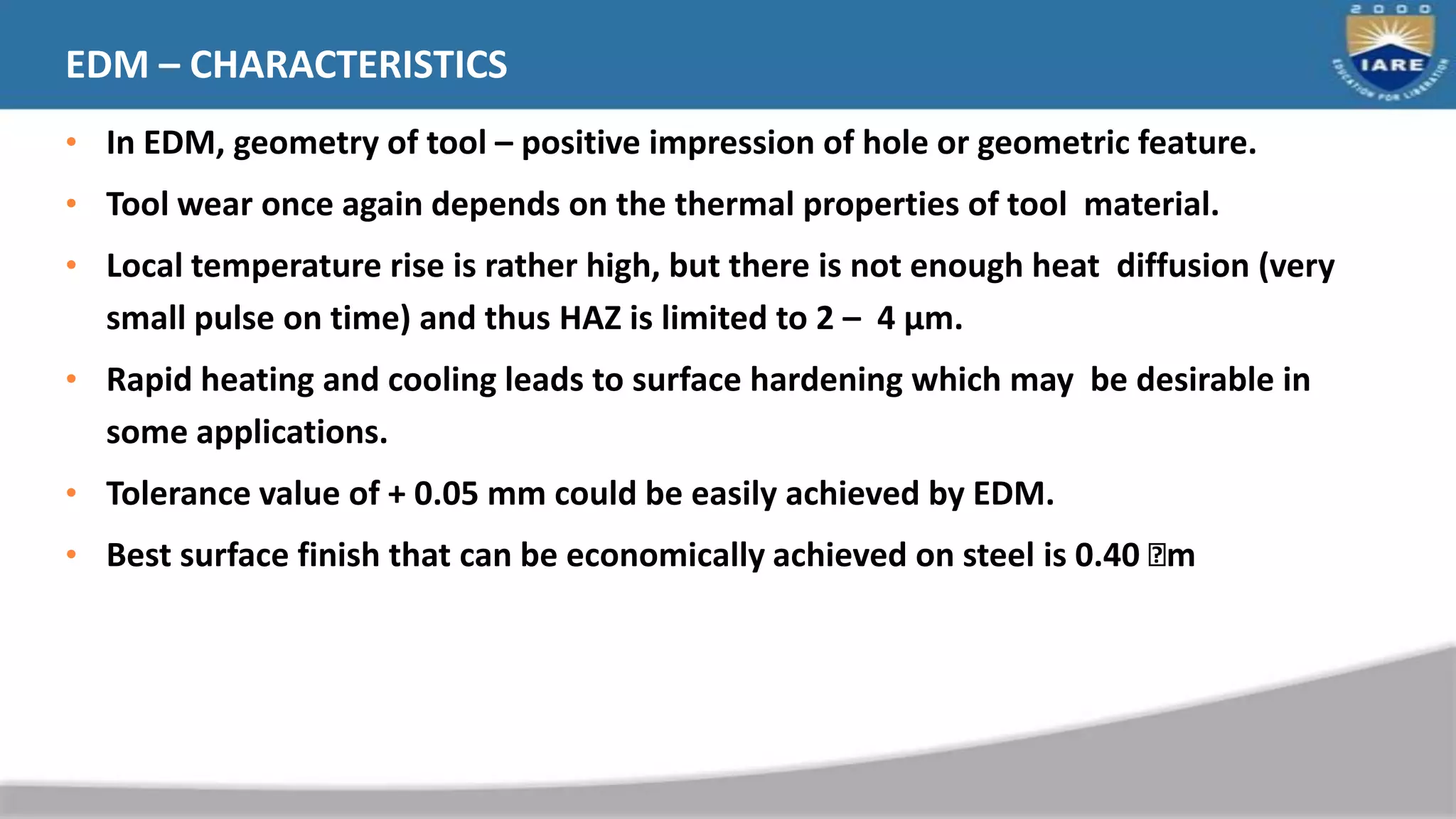 EDM – CHARACTERISTICS
• In EDM, geometry of tool – positive impression of hole or geometric feature.
• Tool wear once again depends on the thermal properties of tool material.
• Local temperature rise is rather high, but there is not enough heat diffusion (very
small pulse on time) and thus HAZ is limited to 2 – 4 μm.
• Rapid heating and cooling leads to surface hardening which may be desirable in
some applications.
• Tolerance value of + 0.05 mm could be easily achieved by EDM.
• Best surface finish that can be economically achieved on steel is 0.40 
m
31
 