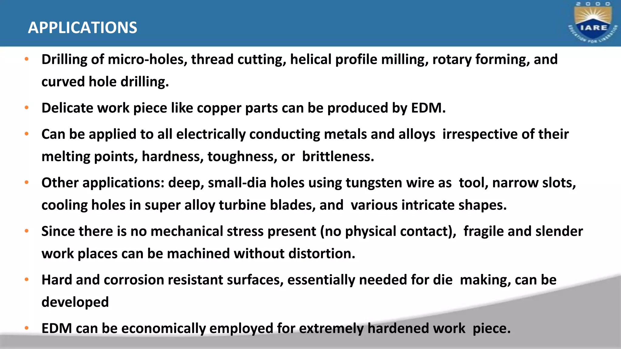 APPLICATIONS
• Drilling of micro-holes, thread cutting, helical profile milling, rotary forming, and
curved hole drilling.
• Delicate work piece like copper parts can be produced by EDM.
• Can be applied to all electrically conducting metals and alloys irrespective of their
melting points, hardness, toughness, or brittleness.
• Other applications: deep, small-dia holes using tungsten wire as tool, narrow slots,
cooling holes in super alloy turbine blades, and various intricate shapes.
• Since there is no mechanical stress present (no physical contact), fragile and slender
work places can be machined without distortion.
• Hard and corrosion resistant surfaces, essentially needed for die making, can be
developed
• EDM can be economically employed for extremely hardened work piece.
 