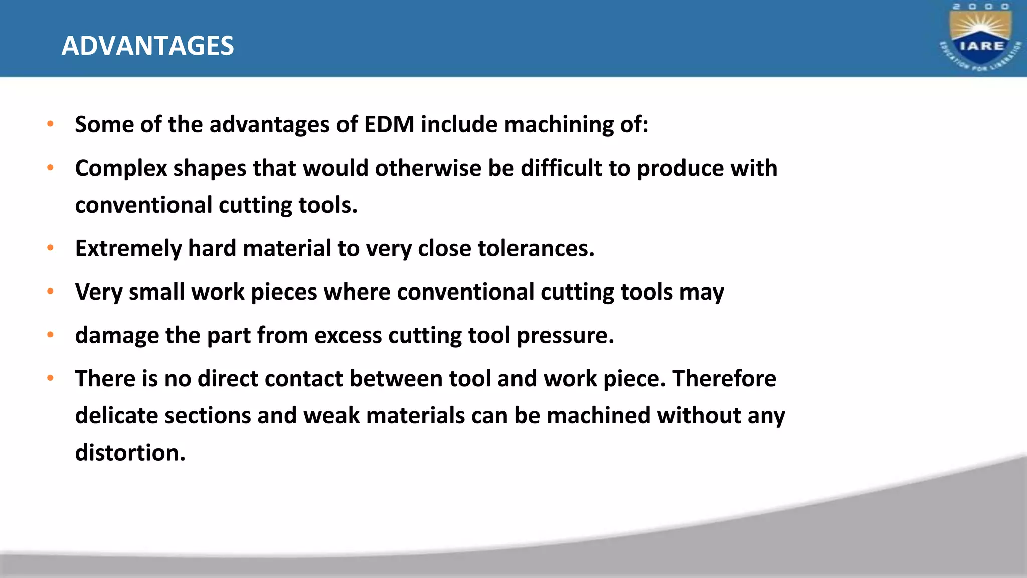 ADVANTAGES
• Some of the advantages of EDM include machining of:
• Complex shapes that would otherwise be difficult to produce with
conventional cutting tools.
• Extremely hard material to very close tolerances.
• Very small work pieces where conventional cutting tools may
• damage the part from excess cutting tool pressure.
• There is no direct contact between tool and work piece. Therefore
delicate sections and weak materials can be machined without any
distortion.
 