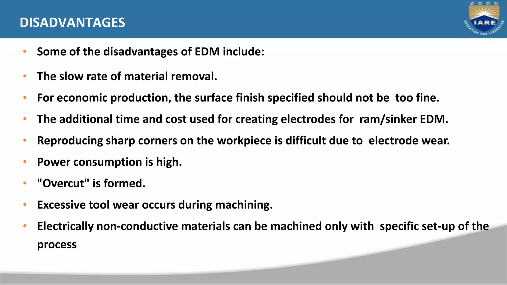 DISADVANTAGES
• Some of the disadvantages of EDM include:
• The slow rate of material removal.
• For economic production, the surface finish specified should not be too fine.
• The additional time and cost used for creating electrodes for ram/sinker EDM.
• Reproducing sharp corners on the workpiece is difficult due to electrode wear.
• Power consumption is high.
• "Overcut" is formed.
• Excessive tool wear occurs during machining.
• Electrically non-conductive materials can be machined only with specific set-up of the
process
 