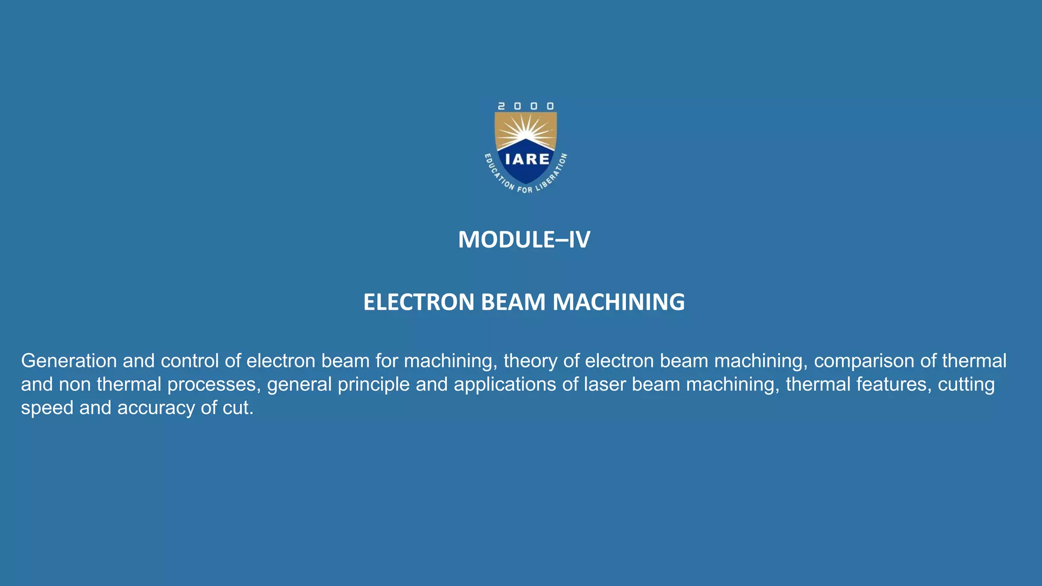 MODULE–IV
ELECTRON BEAM MACHINING
Generation and control of electron beam for machining, theory of electron beam machining, comparison of thermal
and non thermal processes, general principle and applications of laser beam machining, thermal features, cutting
speed and accuracy of cut.
 