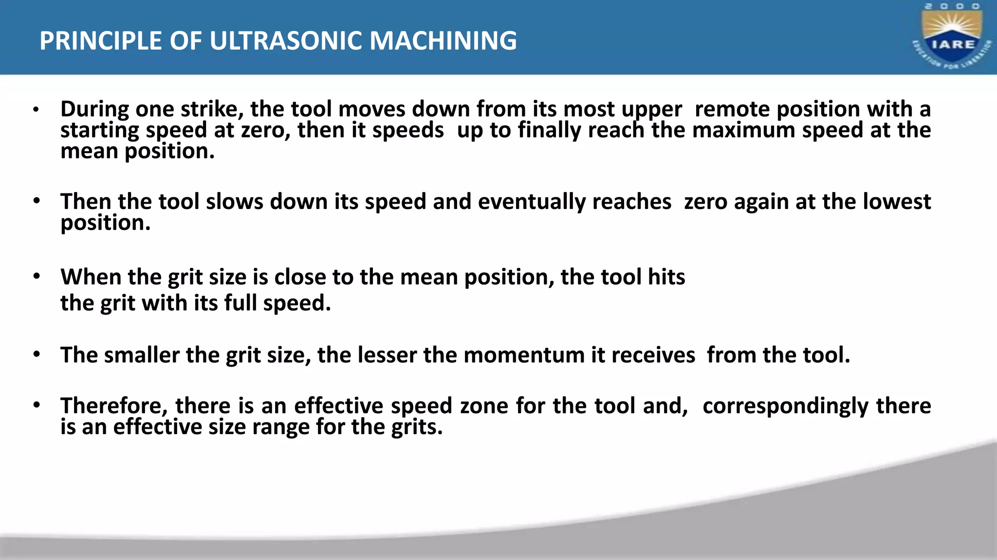 • During one strike, the tool moves down from its most upper remote position with a
starting speed at zero, then it speeds up to finally reach the maximum speed at the
mean position.
• Then the tool slows down its speed and eventually reaches zero again at the lowest
position.
• When the grit size is close to the mean position, the tool hits
the grit with its full speed.
• The smaller the grit size, the lesser the momentum it receives from the tool.
• Therefore, there is an effective speed zone for the tool and, correspondingly there
is an effective size range for the grits.
PRINCIPLE OF ULTRASONIC MACHINING
 