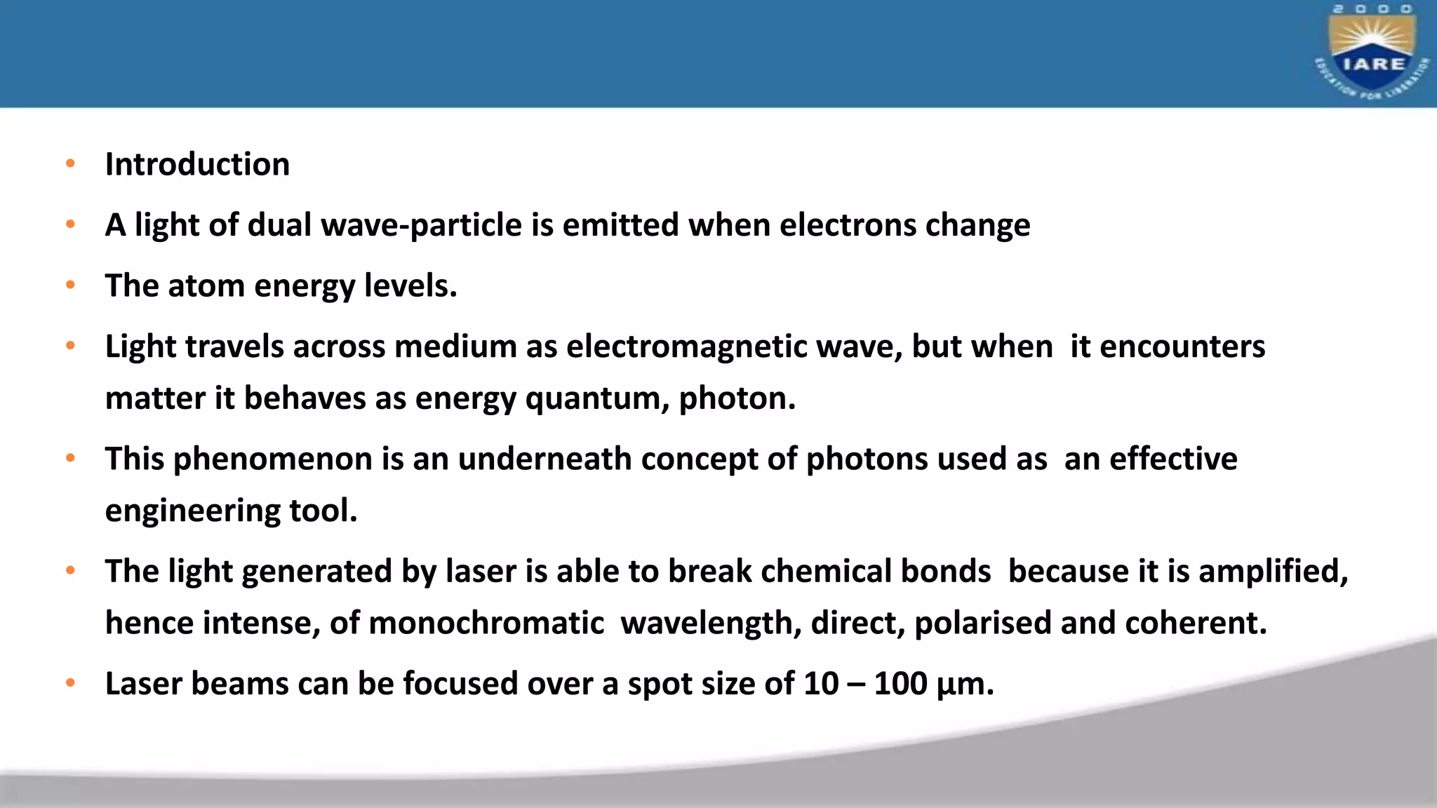 • Introduction
• A light of dual wave-particle is emitted when electrons change
• The atom energy levels.
• Light travels across medium as electromagnetic wave, but when it encounters
matter it behaves as energy quantum, photon.
• This phenomenon is an underneath concept of photons used as an effective
engineering tool.
• The light generated by laser is able to break chemical bonds because it is amplified,
hence intense, of monochromatic wavelength, direct, polarised and coherent.
• Laser beams can be focused over a spot size of 10 – 100 μm.
 