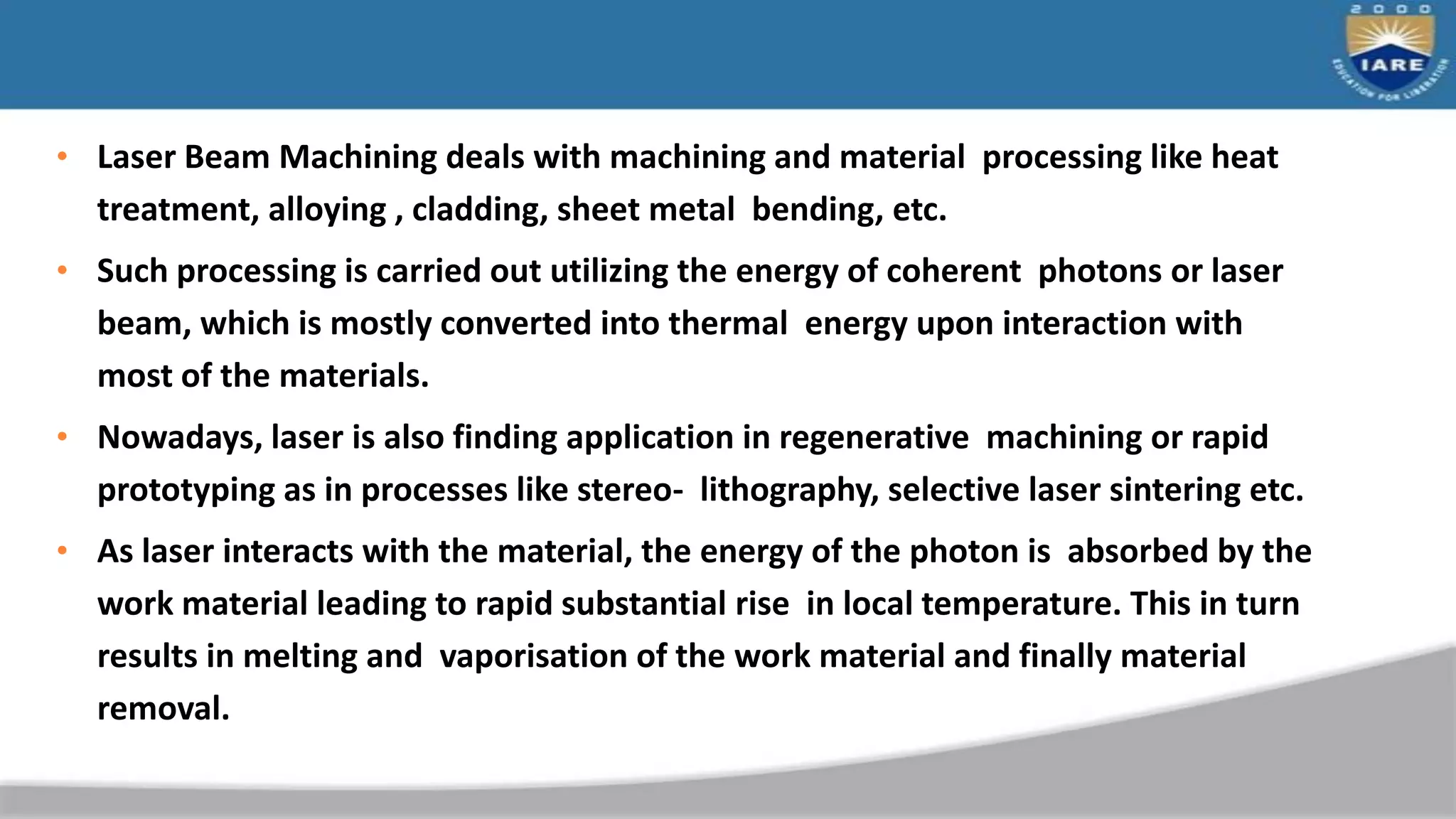 • Laser Beam Machining deals with machining and material processing like heat
treatment, alloying , cladding, sheet metal bending, etc.
• Such processing is carried out utilizing the energy of coherent photons or laser
beam, which is mostly converted into thermal energy upon interaction with
most of the materials.
• Nowadays, laser is also finding application in regenerative machining or rapid
prototyping as in processes like stereo- lithography, selective laser sintering etc.
• As laser interacts with the material, the energy of the photon is absorbed by the
work material leading to rapid substantial rise in local temperature. This in turn
results in melting and vaporisation of the work material and finally material
removal.
 