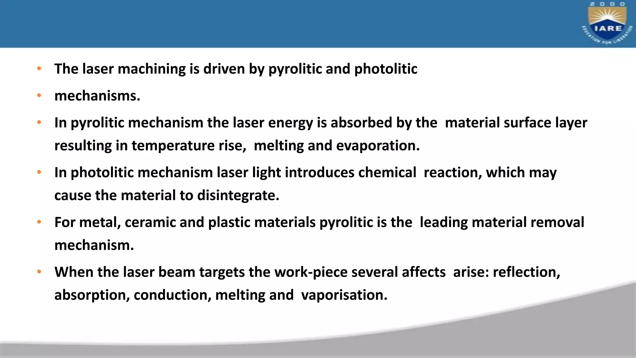 • The laser machining is driven by pyrolitic and photolitic
• mechanisms.
• In pyrolitic mechanism the laser energy is absorbed by the material surface layer
resulting in temperature rise, melting and evaporation.
• In photolitic mechanism laser light introduces chemical reaction, which may
cause the material to disintegrate.
• For metal, ceramic and plastic materials pyrolitic is the leading material removal
mechanism.
• When the laser beam targets the work-piece several affects arise: reflection,
absorption, conduction, melting and vaporisation.
 