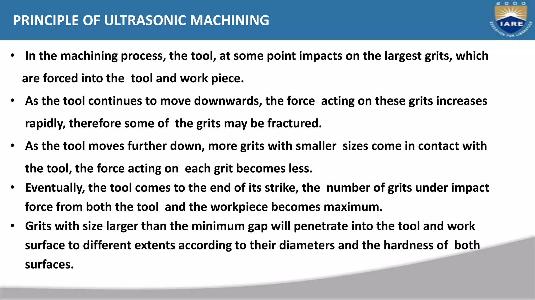 PRINCIPLE OF ULTRASONIC MACHINING
• In the machining process, the tool, at some point impacts on the largest grits, which
are forced into the tool and work piece.
• As the tool continues to move downwards, the force acting on these grits increases
rapidly, therefore some of the grits may be fractured.
• As the tool moves further down, more grits with smaller sizes come in contact with
the tool, the force acting on each grit becomes less.
• Eventually, the tool comes to the end of its strike, the number of grits under impact
force from both the tool and the workpiece becomes maximum.
• Grits with size larger than the minimum gap will penetrate into the tool and work
surface to different extents according to their diameters and the hardness of both
surfaces.
 
