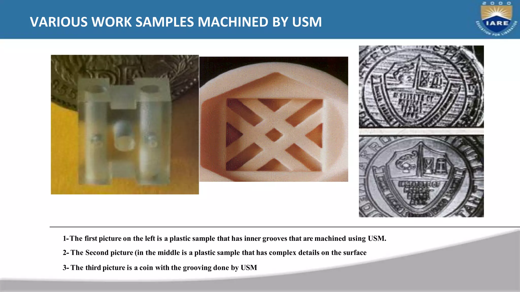 VARIOUS WORK SAMPLES MACHINED BY USM
1-The first picture on the left is a plastic sample that has inner grooves that are machined using USM.
2- The Second picture (in the middle is a plastic sample that has complex details on the surface
3- The third picture is a coin with the grooving done by USM
 