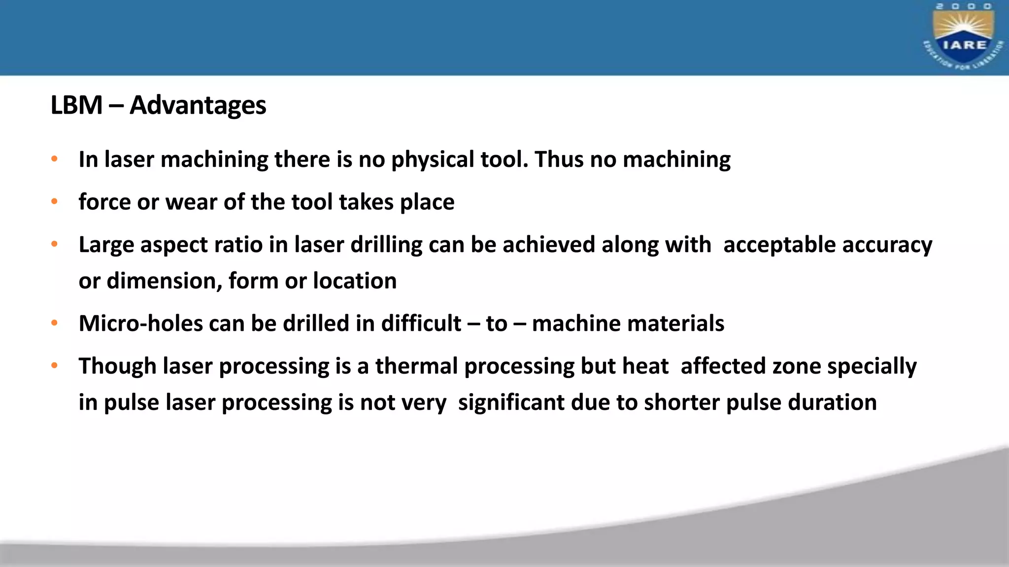 LBM – Advantages
• In laser machining there is no physical tool. Thus no machining
• force or wear of the tool takes place
• Large aspect ratio in laser drilling can be achieved along with acceptable accuracy
or dimension, form or location
• Micro-holes can be drilled in difficult – to – machine materials
• Though laser processing is a thermal processing but heat affected zone specially
in pulse laser processing is not very significant due to shorter pulse duration
 