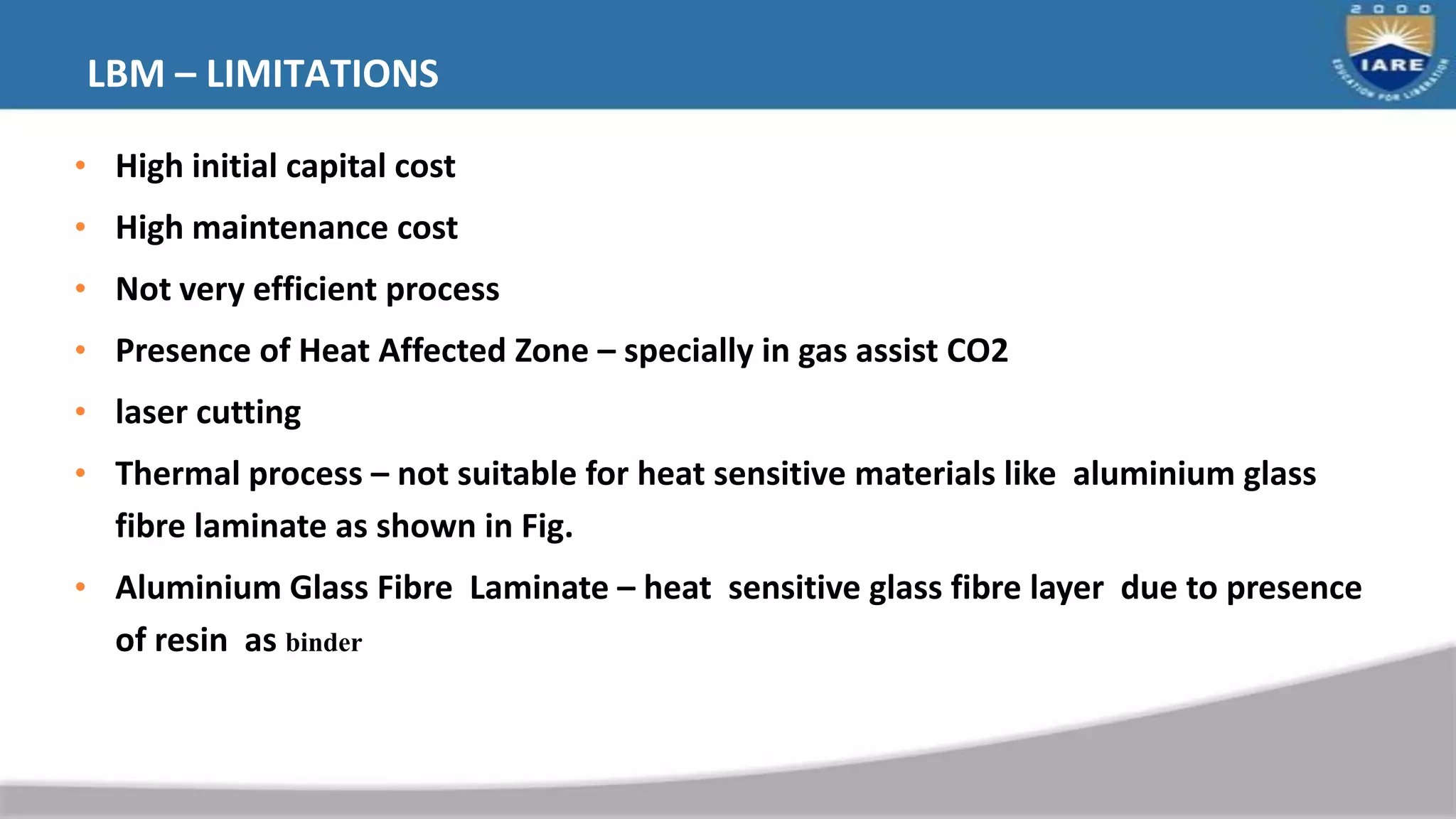 LBM – LIMITATIONS
• High initial capital cost
• High maintenance cost
• Not very efficient process
• Presence of Heat Affected Zone – specially in gas assist CO2
• laser cutting
• Thermal process – not suitable for heat sensitive materials like aluminium glass
fibre laminate as shown in Fig.
• Aluminium Glass Fibre Laminate – heat sensitive glass fibre layer due to presence
of resin as binder
 