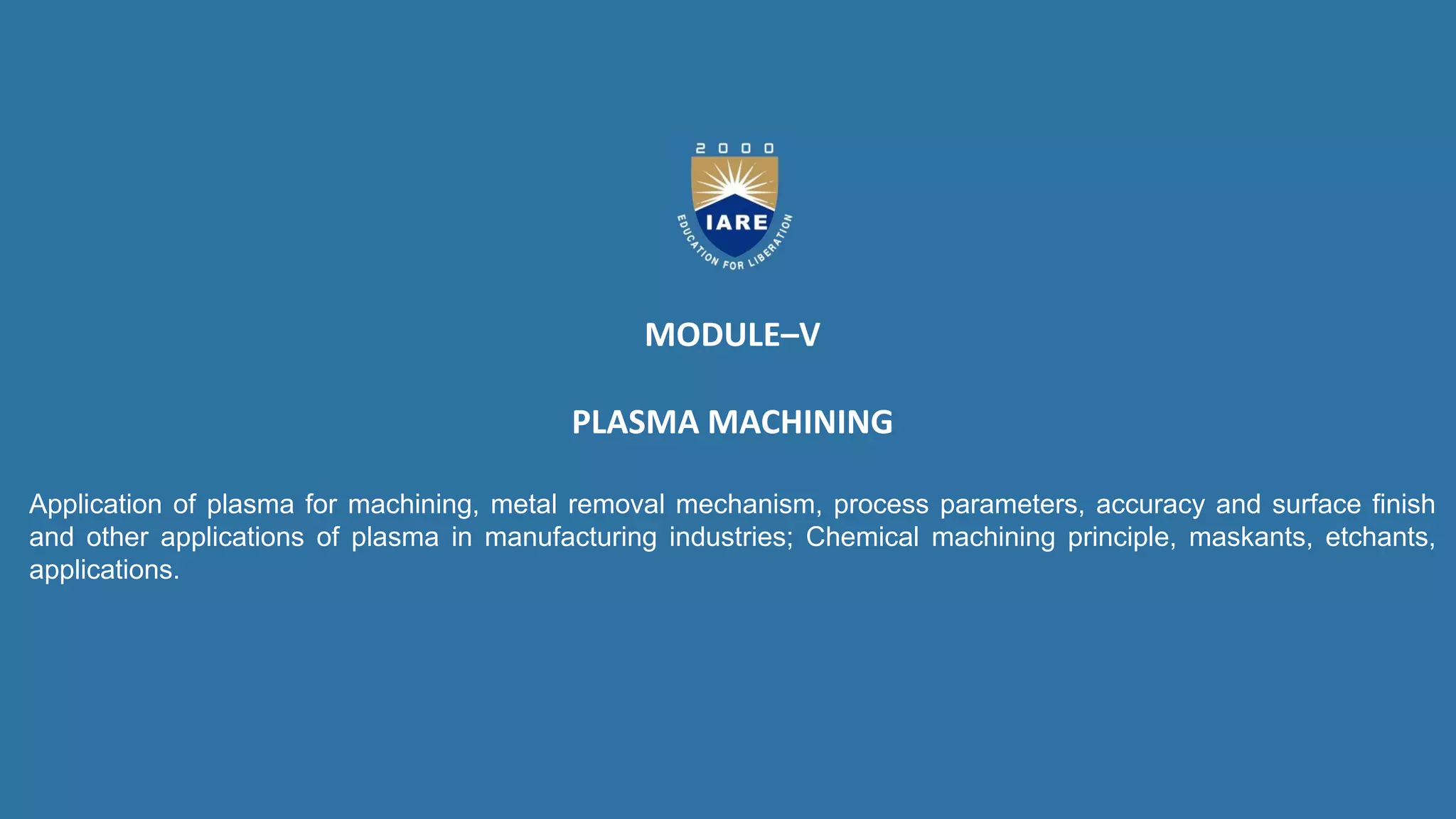MODULE–V
PLASMA MACHINING
Application of plasma for machining, metal removal mechanism, process parameters, accuracy and surface finish
and other applications of plasma in manufacturing industries; Chemical machining principle, maskants, etchants,
applications.
 