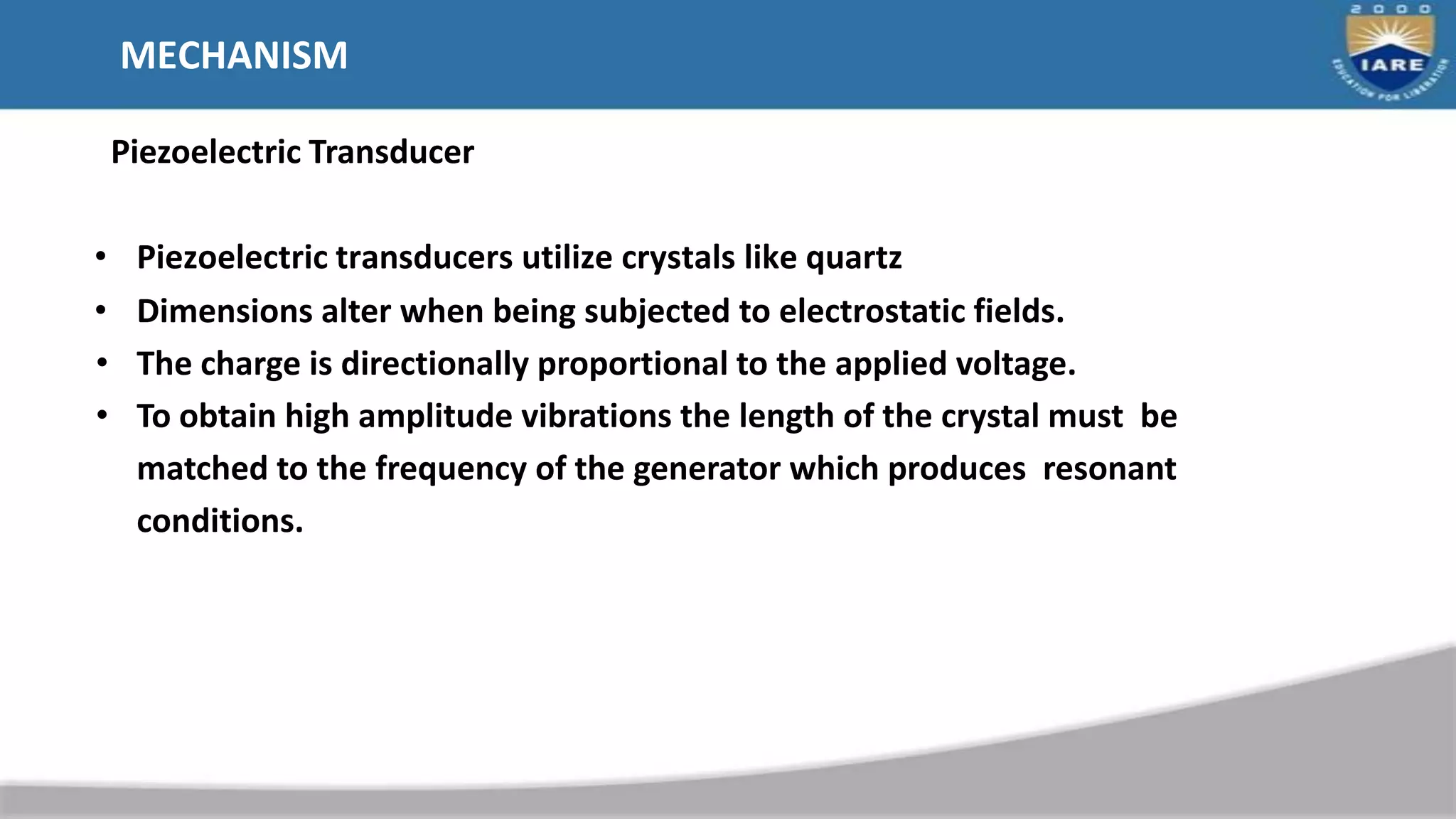 MECHANISM
Piezoelectric Transducer
• Piezoelectric transducers utilize crystals like quartz
• Dimensions alter when being subjected to electrostatic fields.
• The charge is directionally proportional to the applied voltage.
• To obtain high amplitude vibrations the length of the crystal must be
matched to the frequency of the generator which produces resonant
conditions.
 