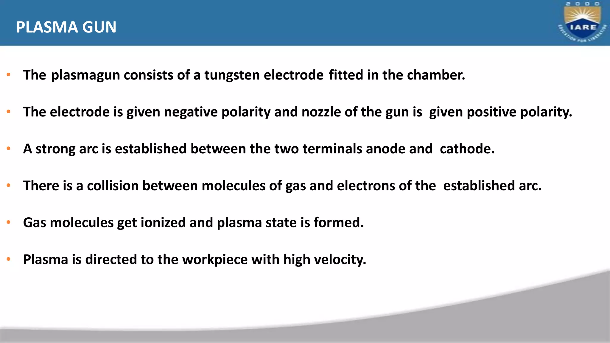 PLASMA GUN
• The plasmagun consists of a tungsten electrode fitted in the chamber.
• The electrode is given negative polarity and nozzle of the gun is given positive polarity.
• A strong arc is established between the two terminals anode and cathode.
• There is a collision between molecules of gas and electrons of the established arc.
• Gas molecules get ionized and plasma state is formed.
• Plasma is directed to the workpiece with high velocity.
 