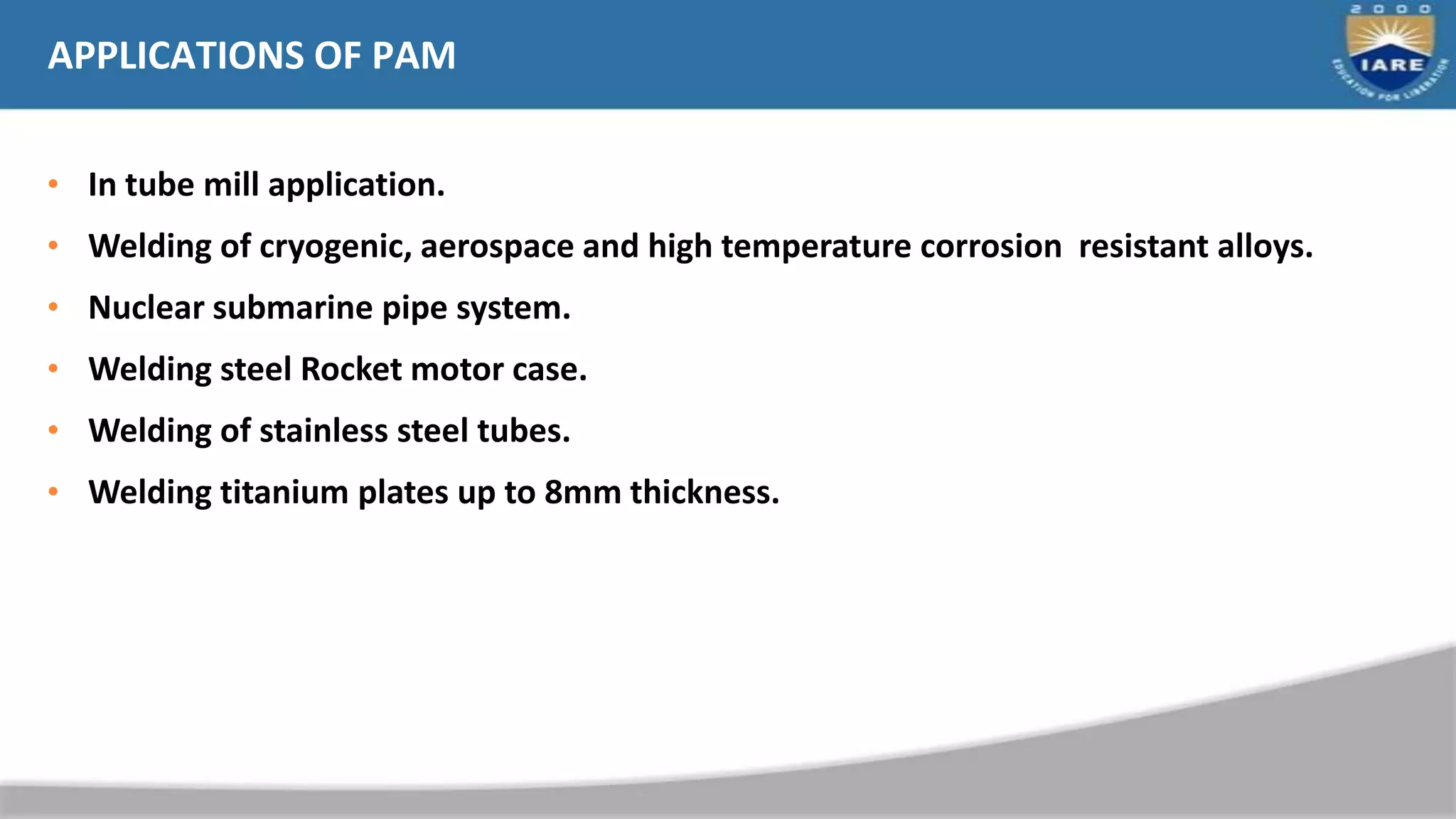 APPLICATIONS OF PAM
• In tube mill application.
• Welding of cryogenic, aerospace and high temperature corrosion resistant alloys.
• Nuclear submarine pipe system.
• Welding steel Rocket motor case.
• Welding of stainless steel tubes.
• Welding titanium plates up to 8mm thickness.
 