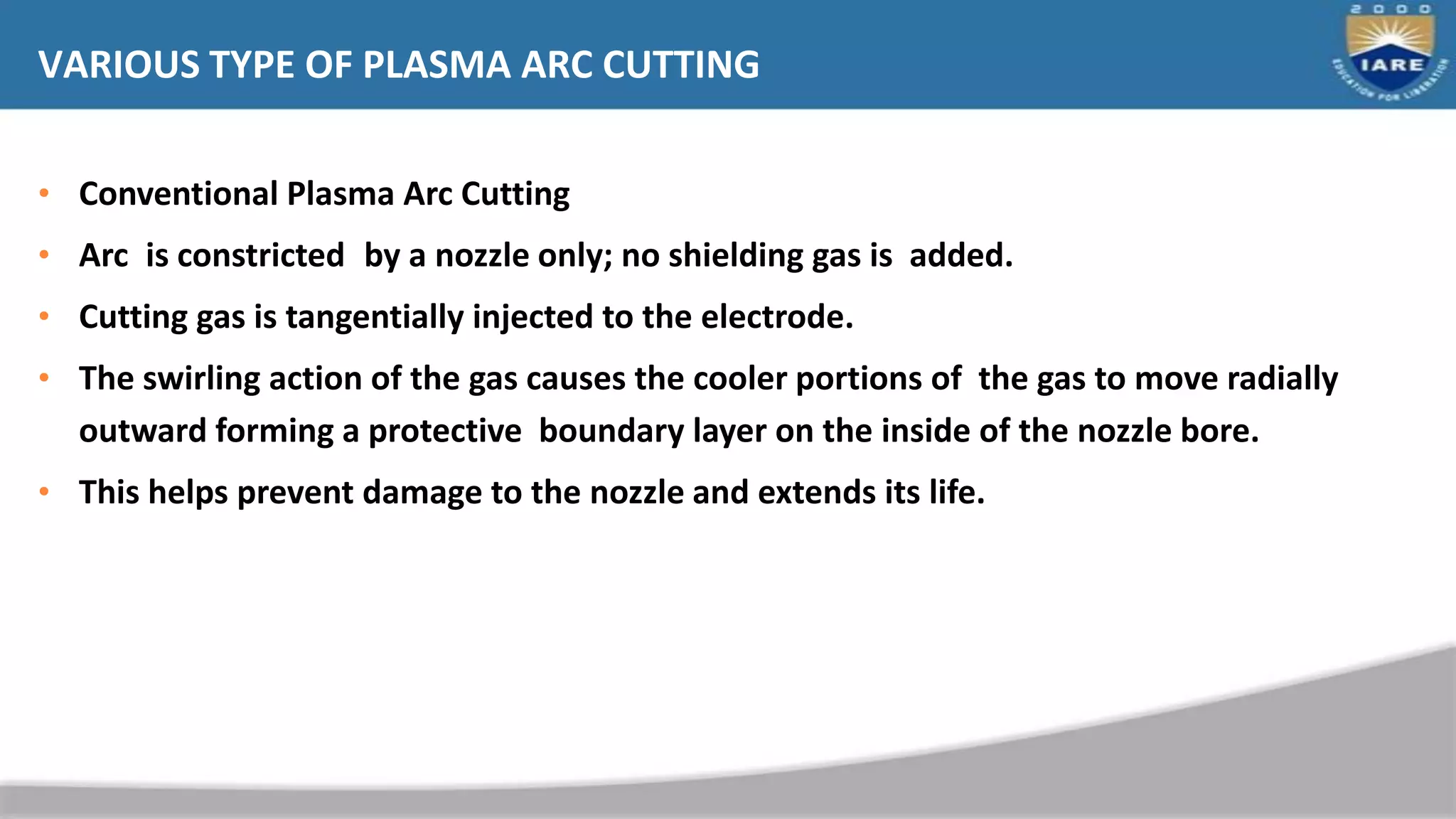 VARIOUS TYPE OF PLASMA ARC CUTTING
• Conventional Plasma Arc Cutting
• Arc is constricted by a nozzle only; no shielding gas is added.
• Cutting gas is tangentially injected to the electrode.
• The swirling action of the gas causes the cooler portions of the gas to move radially
outward forming a protective boundary layer on the inside of the nozzle bore.
• This helps prevent damage to the nozzle and extends its life.
 