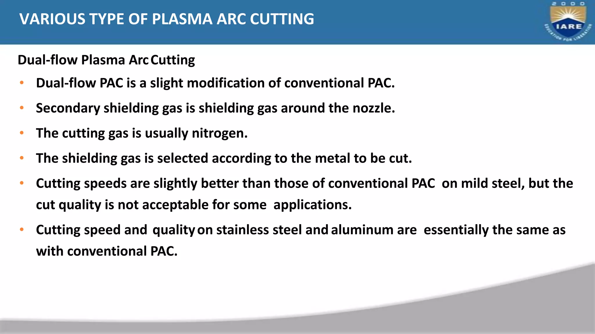 • Dual-flow PAC is a slight modification of conventional PAC.
• Secondary shielding gas is shielding gas around the nozzle.
• The cutting gas is usually nitrogen.
• The shielding gas is selected according to the metal to be cut.
• Cutting speeds are slightly better than those of conventional PAC on mild steel, but the
cut quality is not acceptable for some applications.
• Cutting speed and qualityon stainless steel and aluminum are essentially the same as
with conventional PAC.
VARIOUS TYPE OF PLASMA ARC CUTTING
Dual-flow Plasma ArcCutting
 