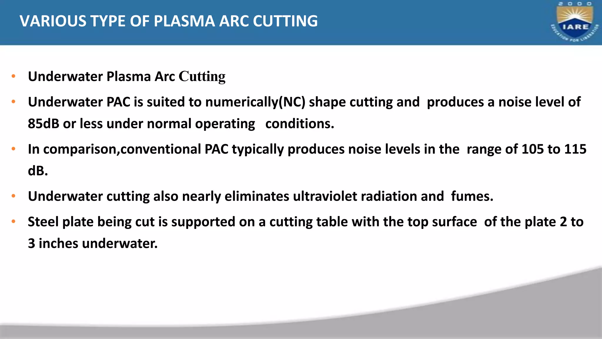 VARIOUS TYPE OF PLASMA ARC CUTTING
• Underwater Plasma Arc Cutting
• Underwater PAC is suited to numerically(NC) shape cutting and produces a noise level of
85dB or less under normal operating conditions.
• In comparison,conventional PAC typically produces noise levels in the range of 105 to 115
dB.
• Underwater cutting also nearly eliminates ultraviolet radiation and fumes.
• Steel plate being cut is supported on a cutting table with the top surface of the plate 2 to
3 inches underwater.
 