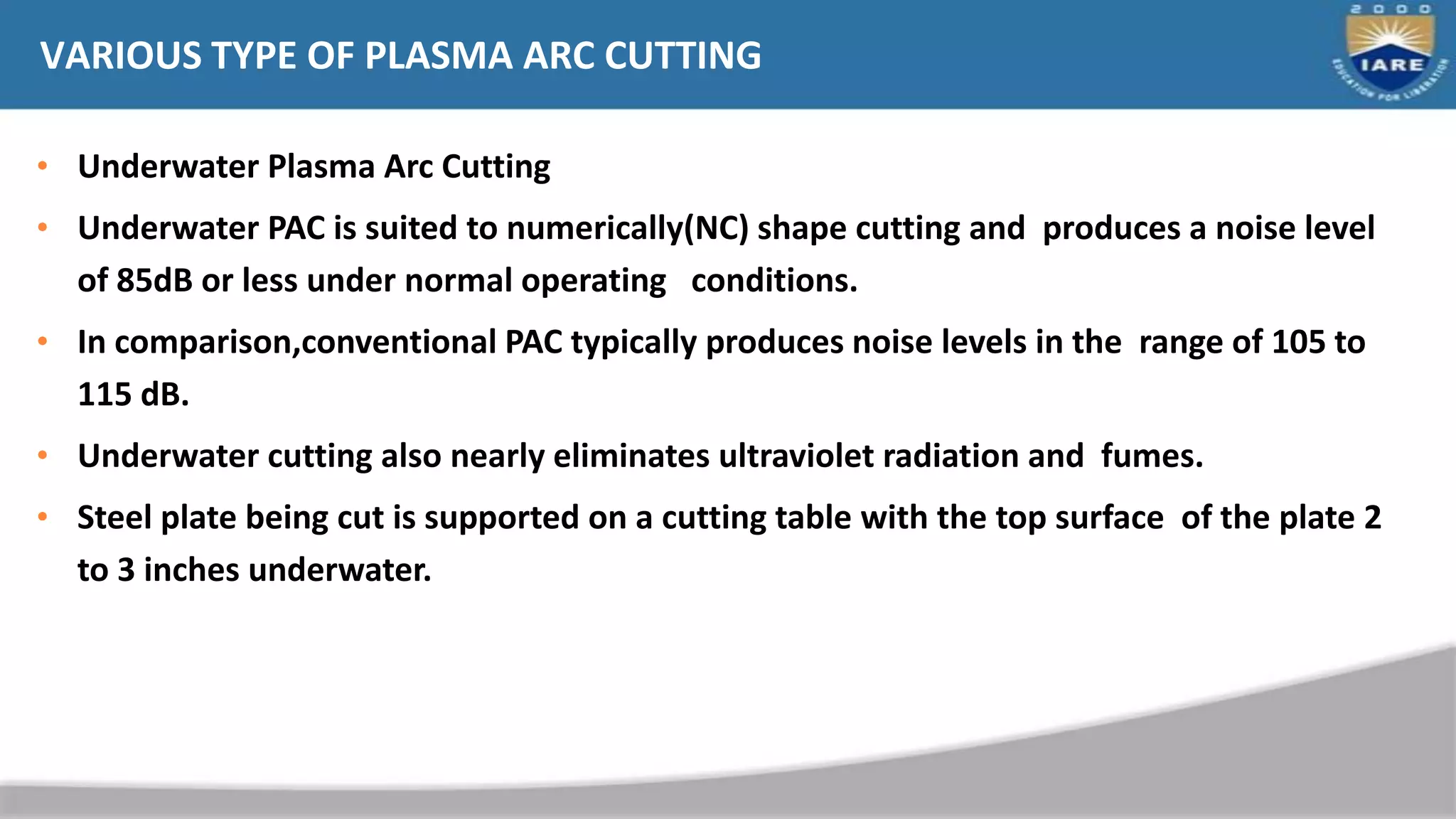 VARIOUS TYPE OF PLASMA ARC CUTTING
• Underwater Plasma Arc Cutting
• Underwater PAC is suited to numerically(NC) shape cutting and produces a noise level
of 85dB or less under normal operating conditions.
• In comparison,conventional PAC typically produces noise levels in the range of 105 to
115 dB.
• Underwater cutting also nearly eliminates ultraviolet radiation and fumes.
• Steel plate being cut is supported on a cutting table with the top surface of the plate 2
to 3 inches underwater.
 
