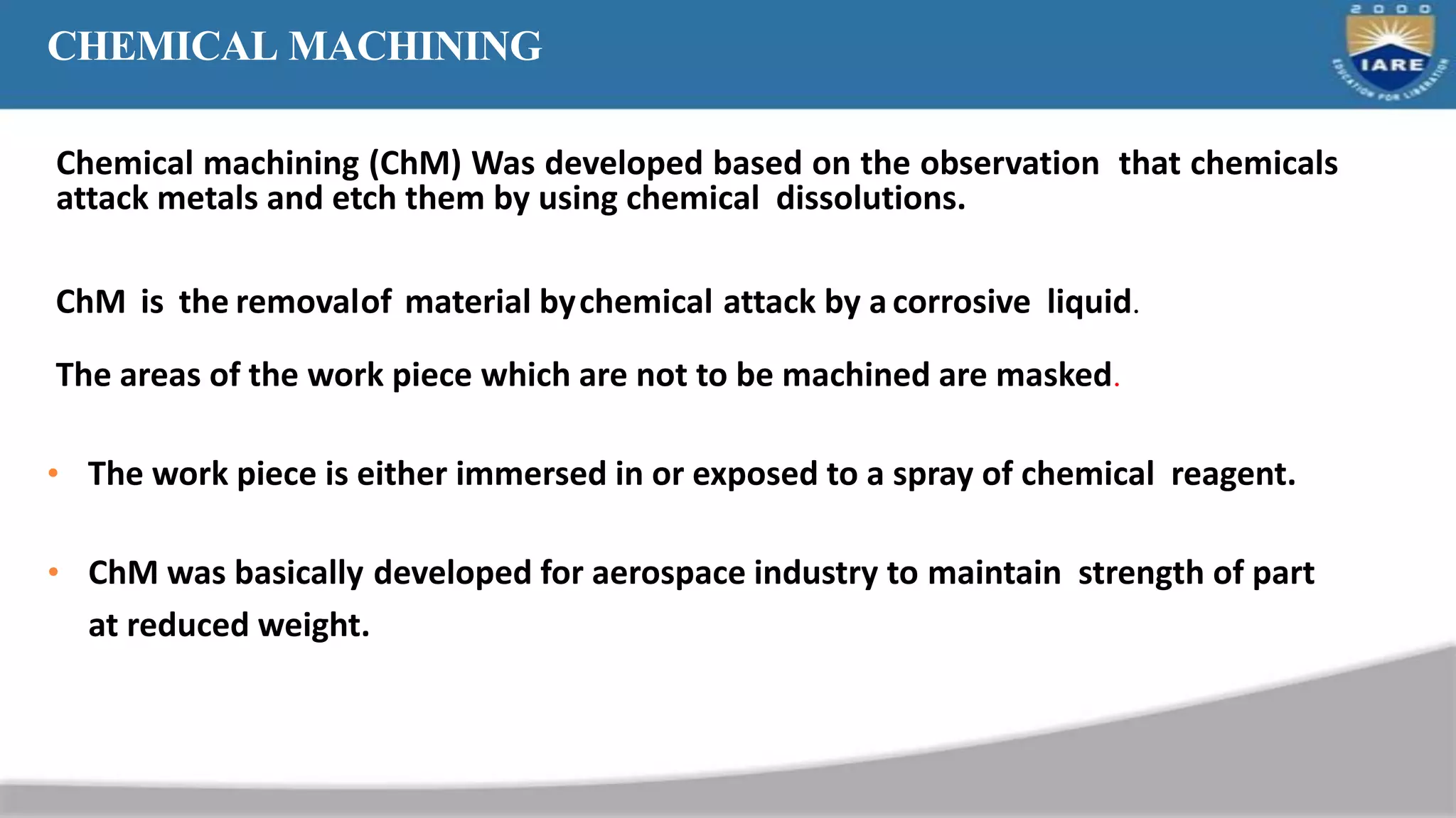 CHEMICAL MACHINING
Chemical machining (ChM) Was developed based on the observation that chemicals
attack metals and etch them by using chemical dissolutions.
ChM is the removalof material bychemical attack by a corrosive liquid.
The areas of the work piece which are not to be machined are masked.
• The work piece is either immersed in or exposed to a spray of chemical reagent.
• ChM was basically developed for aerospace industry to maintain strength of part
at reduced weight.
 