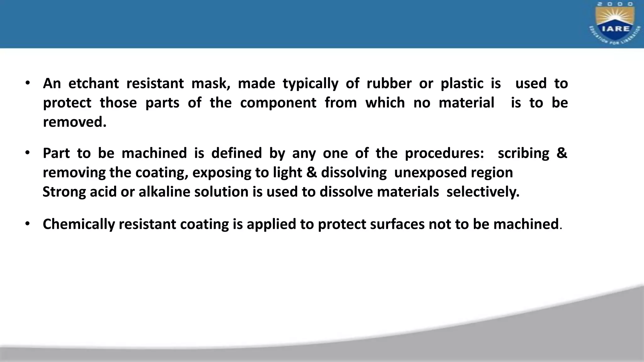 • An etchant resistant mask, made typically of rubber or plastic is used to
protect those parts of the component from which no material is to be
removed.
• Part to be machined is defined by any one of the procedures: scribing &
removing the coating, exposing to light & dissolving unexposed region
Strong acid or alkaline solution is used to dissolve materials selectively.
• Chemically resistant coating is applied to protect surfaces not to be machined.
 