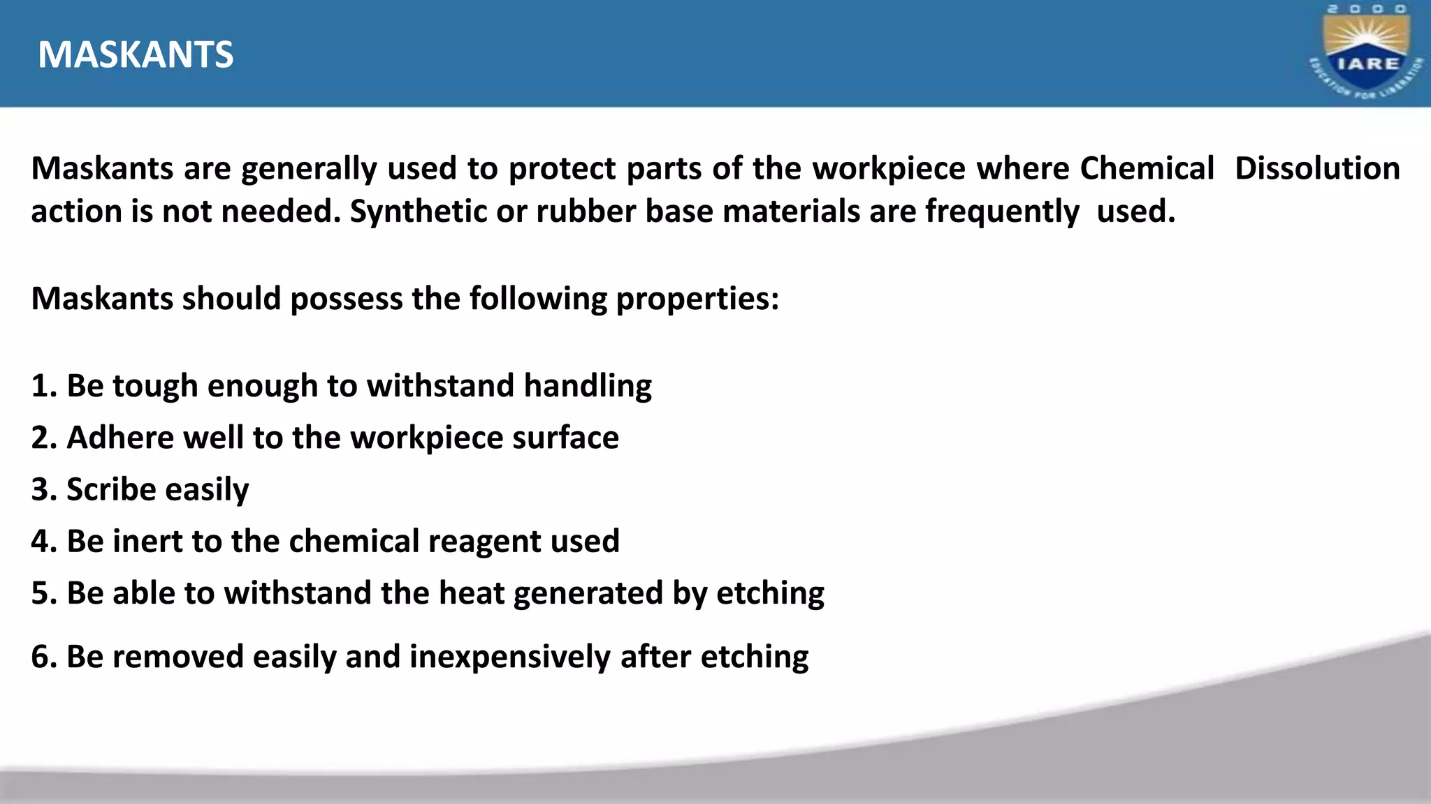 MASKANTS
Maskants are generally used to protect parts of the workpiece where Chemical Dissolution
action is not needed. Synthetic or rubber base materials are frequently used.
Maskants should possess the following properties:
1. Be tough enough to withstand handling
2. Adhere well to the workpiece surface
3. Scribe easily
4. Be inert to the chemical reagent used
5. Be able to withstand the heat generated by etching
6. Be removed easily and inexpensively after etching
 