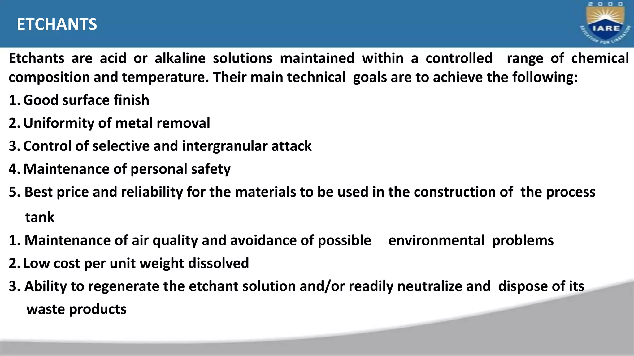 ETCHANTS
Etchants are acid or alkaline solutions maintained within a controlled range of chemical
composition and temperature. Their main technical goals are to achieve the following:
1.Good surface finish
2.Uniformity of metal removal
3.Control of selective and intergranular attack
4.Maintenance of personal safety
5. Best price and reliability for the materials to be used in the construction of the process
tank
1. Maintenance of air quality and avoidance of possible environmental problems
2.Low cost per unit weight dissolved
3. Ability to regenerate the etchant solution and/or readily neutralize and dispose of its
waste products
 