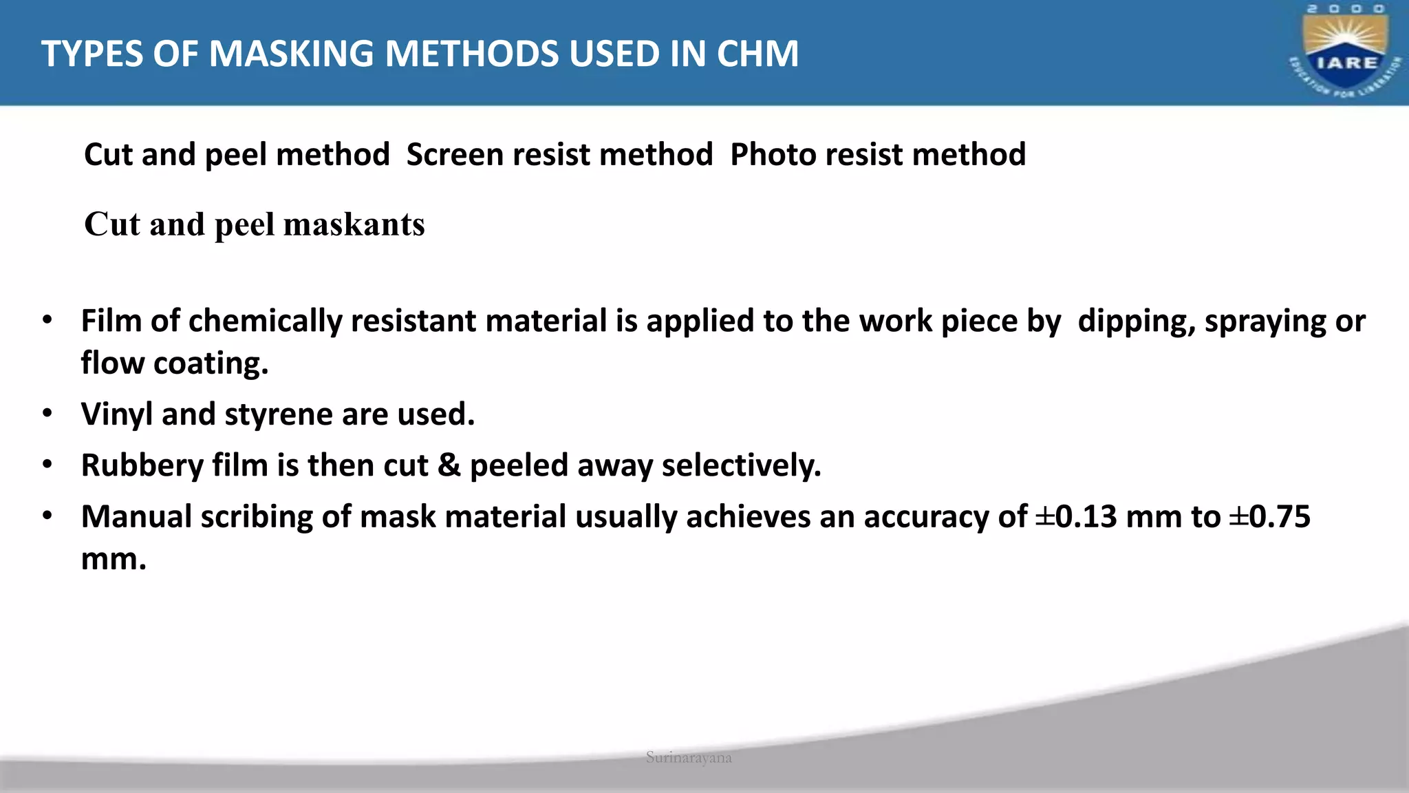 Surinarayana
TYPES OF MASKING METHODS USED IN CHM
Cut and peel method Screen resist method Photo resist method
Cut and peel maskants
• Film of chemically resistant material is applied to the work piece by dipping, spraying or
flow coating.
• Vinyl and styrene are used.
• Rubbery film is then cut & peeled away selectively.
• Manual scribing of mask material usually achieves an accuracy of ±0.13 mm to ±0.75
mm.
 