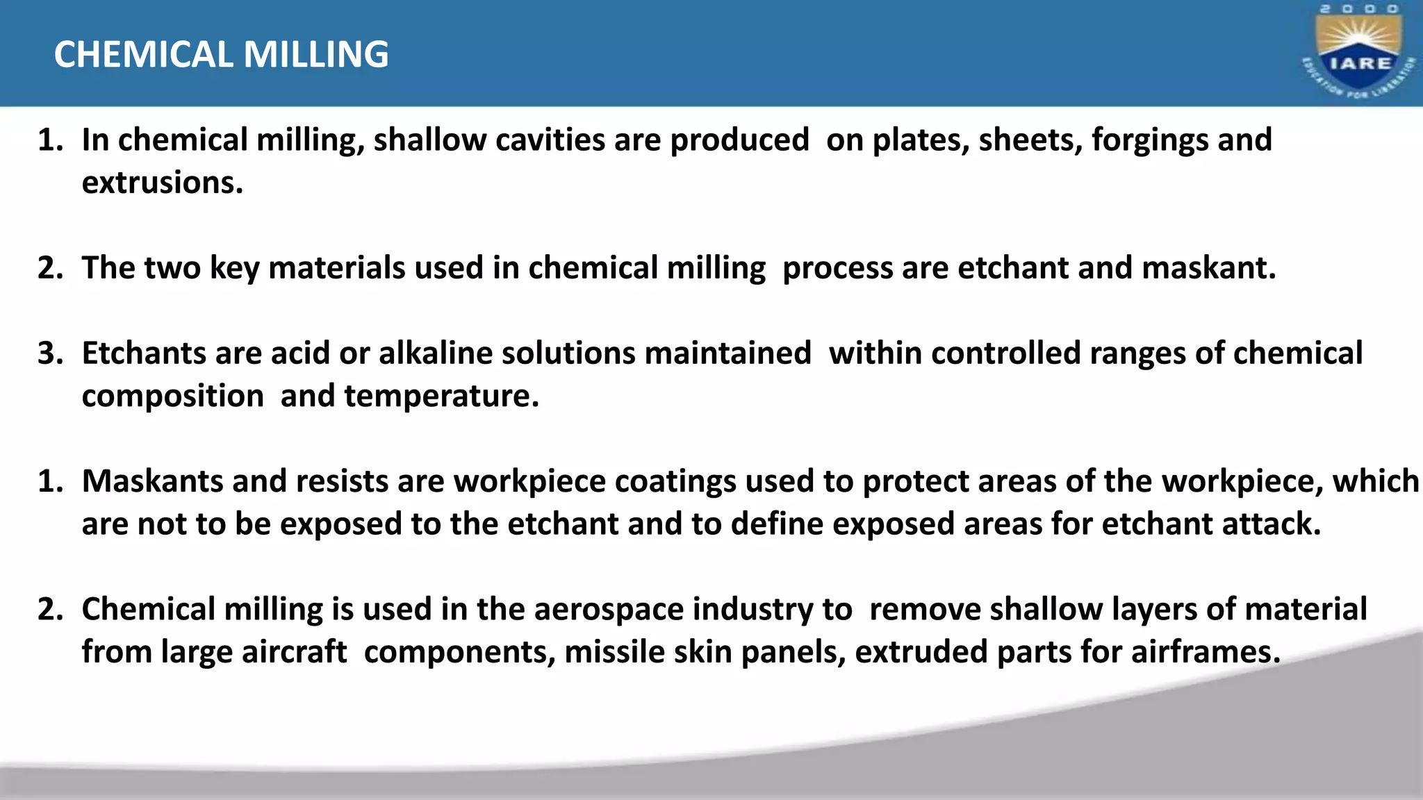 CHEMICAL MILLING
1. In chemical milling, shallow cavities are produced on plates, sheets, forgings and
extrusions.
2. The two key materials used in chemical milling process are etchant and maskant.
3. Etchants are acid or alkaline solutions maintained within controlled ranges of chemical
composition and temperature.
1. Maskants and resists are workpiece coatings used to protect areas of the workpiece, which
are not to be exposed to the etchant and to define exposed areas for etchant attack.
2. Chemical milling is used in the aerospace industry to remove shallow layers of material
from large aircraft components, missile skin panels, extruded parts for airframes.
 
