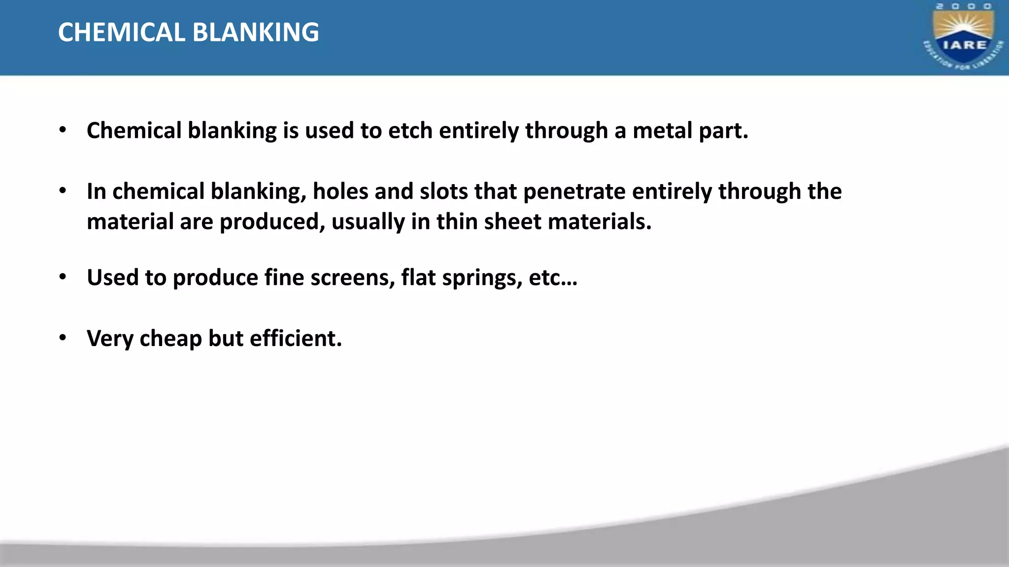 CHEMICAL BLANKING
• Chemical blanking is used to etch entirely through a metal part.
• In chemical blanking, holes and slots that penetrate entirely through the
material are produced, usually in thin sheet materials.
• Used to produce fine screens, flat springs, etc…
• Very cheap but efficient.
 
