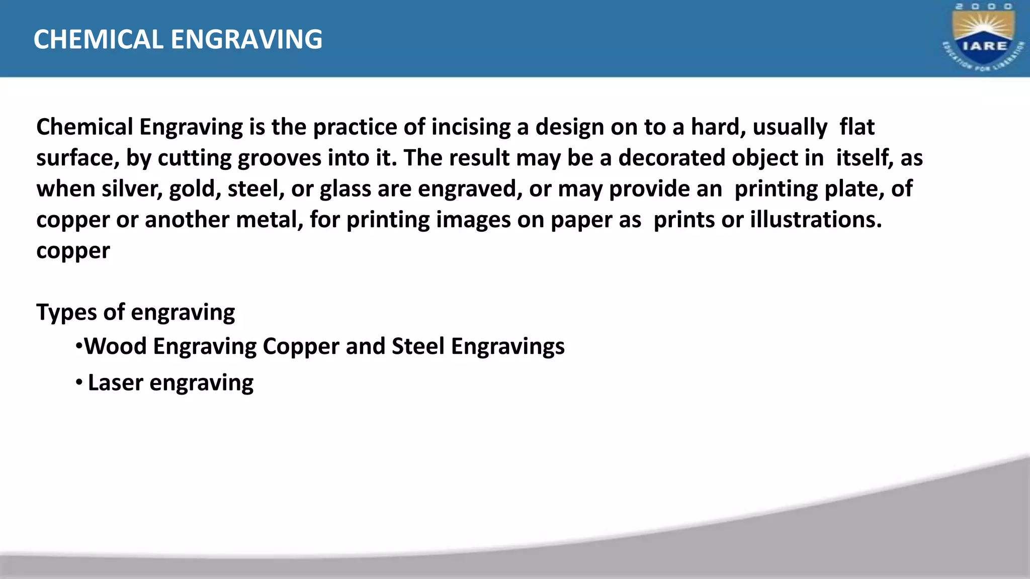 CHEMICAL ENGRAVING
Chemical Engraving is the practice of incising a design on to a hard, usually flat
surface, by cutting grooves into it. The result may be a decorated object in itself, as
when silver, gold, steel, or glass are engraved, or may provide an printing plate, of
copper or another metal, for printing images on paper as prints or illustrations.
copper
Types of engraving
•Wood Engraving Copper and Steel Engravings
• Laser engraving
 