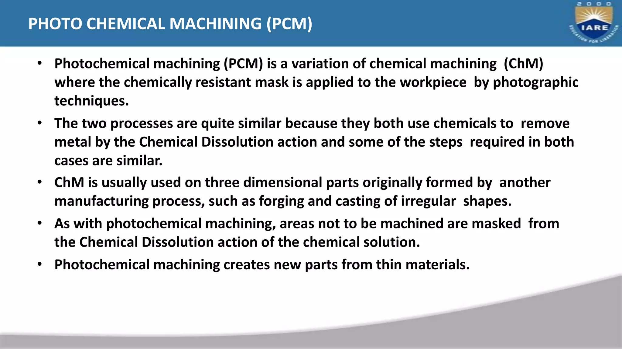 PHOTO CHEMICAL MACHINING (PCM)
• Photochemical machining (PCM) is a variation of chemical machining (ChM)
where the chemically resistant mask is applied to the workpiece by photographic
techniques.
• The two processes are quite similar because they both use chemicals to remove
metal by the Chemical Dissolution action and some of the steps required in both
cases are similar.
• ChM is usually used on three dimensional parts originally formed by another
manufacturing process, such as forging and casting of irregular shapes.
• As with photochemical machining, areas not to be machined are masked from
the Chemical Dissolution action of the chemical solution.
• Photochemical machining creates new parts from thin materials.
 
