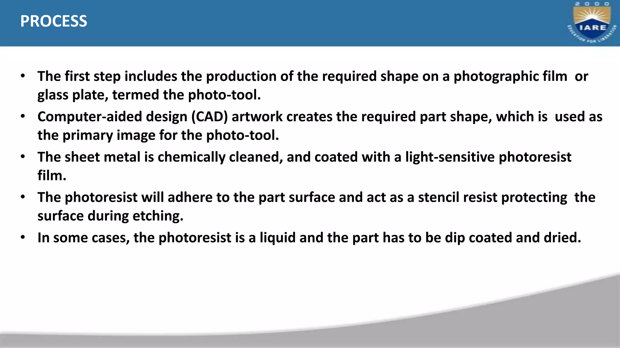 PROCESS
• The first step includes the production of the required shape on a photographic film or
glass plate, termed the photo-tool.
• Computer-aided design (CAD) artwork creates the required part shape, which is used as
the primary image for the photo-tool.
• The sheet metal is chemically cleaned, and coated with a light-sensitive photoresist
film.
• The photoresist will adhere to the part surface and act as a stencil resist protecting the
surface during etching.
• In some cases, the photoresist is a liquid and the part has to be dip coated and dried.
 