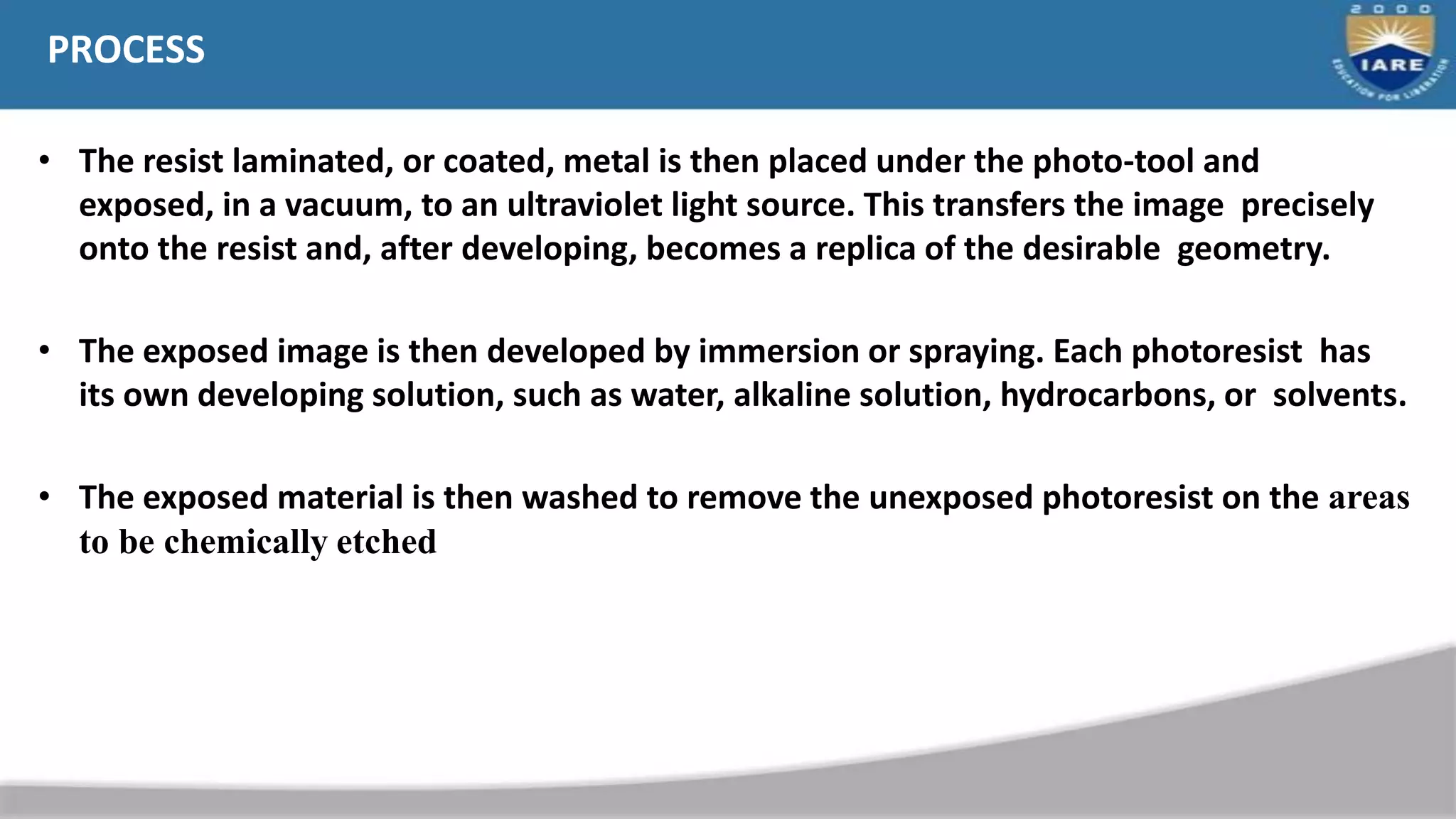 PROCESS
• The resist laminated, or coated, metal is then placed under the photo-tool and
exposed, in a vacuum, to an ultraviolet light source. This transfers the image precisely
onto the resist and, after developing, becomes a replica of the desirable geometry.
• The exposed image is then developed by immersion or spraying. Each photoresist has
its own developing solution, such as water, alkaline solution, hydrocarbons, or solvents.
• The exposed material is then washed to remove the unexposed photoresist on the areas
to be chemically etched
 